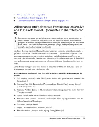■         “Sobre a classe Tween” na página 517
■         “Usando a classe Tween” na página 518
■         “Combinando as classes TransitionManager e Tween” na página 524


Adicionando interpolações e transições a um arquivo
no Flash Professional 8 (somente Flash Professional
8)
 N OT A




           Esta seção descreve a adição de interpolações e transições a uma apresentação de
           slides do Flash Professional para demonstrar sua aparência para os usuários desse
           programa. Entretanto, você poderá adicionar transições e interpolações aos aplicativos
           Flash Basic 8 (ou Flash Professional 8) se utilizar código. As seções a seguir incluem
           exemplos que mostram esse procedimento.

As classes Tween e TransitionManager foram criadas para permitir a adição de animações a
partes do arquivo SWF usando um ActionScript simples. O ambiente de criação do Flash
contém comportamentos que permitem usar classes predefinidas para transições em um
aplicativo com base em tela. Para criar uma apresentação de slides ou aplicativo de formulário,
você pode selecionar comportamentos que adicionam diferentes tipos de transição entre os
slides.
Antes de você começar a usar essas transições com clipes de filme em Flash, veja o que eles
fazem ao usar um aplicativo com base em tela.

Para exibir o ActionScript que cria uma transição em uma apresentação de
slides:
1.        Selecione File (Arquivo) > New (Novo) para criar uma nova apresentação de slides no Flash
          Professional 8.
2.        Selecione Flash Slide Presentation (Apresentação de slides do Flash) na guia General
          (Geral) e clique em OK.
3.        Selecione Window (Janela) > Behaviors (Comportamentos) para abrir o painel Behaviors
          (Comportamentos).
4.        Clique em Add Behavior (+) (Adicionar comportamento).
5.        Selecione Screen (Tela) > Transition (Transição) no menu pop-up para abrir a caixa de
          diálogo Transitions (Transições).
6.        Selecione a transição Zoom.
7.        Digite 1 na caixa de texto Duration (Duração).
8.        Selecione Bounce (Salto) no menu pop-up Easing (Atenuação).


                                                     Sobre as classes Tween e TransitionManager   511
 