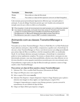 Transição                   Descrição
Rotate                      Gira a tela ou o clipe de filme atual.

Photo                       Faz a tela ou o clipe de filme aparecer como em um flash fotográfico.

Cada transição possui personalizações ligeiramente diferentes que você pode aplicar à
animação. A caixa de diálogo Transitions permite que você visualize uma animação de
exemplo antes de usar o efeito no slide ou no formulário.
 D IC A




           Para visualizar o modo de funcionamento de cada transição com os diferentes métodos
           nas classes de atenuação, você pode clicar duas vezes em Transition.swf na pasta
           unidade de inicializaçãoProgram FilesMacromediaFlash 8idiomaFirst
           RunBehaviors ou Macintosh HD:Applications:Macromedia Flash 8:First
           Run:Behaviors: para abrir o arquivo SWF no exibidor independente.



Animando com as classes TransitionManager e
Tween
Você pode usar as classes TransitionManager e Tween no Flash Basic 8 e no Flash Professional
8 para adicionar animações a clipes de filme, componentes e quadros com o ActionScript. Se
não usar a classe TransitionManager ou Tween, você deverá escrever um código personalizado
para animar clipes de filme ou modificar o nível de transparência (alfa) e as coordenadas
(local). Se você desejar adicionar atenuação à animação, o ActionScript (e a matemática)
poderá se tornar rapidamente complexo. No entanto, se desejar alterar a atenuação em uma
determinada animação e usar essas classes predefinidas, selecione uma classe diferente em vez
de tentar descobrir as novas equações matemáticas necessárias para criar uma animação suave.
O procedimento a seguir anima um clipe de filme de modo que aumente o zoom no Stage
usando a classe TransitionManager.

Para animar um clipe de filme usando a classe TransitionManager:
1.        Selecione File > New e escolha Flash Document (Documento do Flash).
2.        Clique em OK para criar o novo arquivo FLA.
3.        Salve o arquivo FLA como zoom.fla.
4.        Selecione File (Arquivo) > Import (Importar)> Import to Stage (Importar para o palco) e
          selecione uma imagem no disco rígido a ser importada para o arquivo FLA.
          A imagem é importada para o arquivo como bitmap, portanto, é preciso convertê-la
          manualmente em um símbolo de clipe de filme.
5.        Clique em Open (Abrir) para importar a imagem.




                                                       Sobre as classes Tween e TransitionManager   513
 