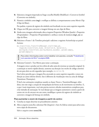 6.    Selecione a imagem importada no Stage e escolha Modify (Modificar) > Convert to Symbol
      (Converter em símbolo).
7.    Nomeie o símbolo como img1 e verifique se definiu o comportamento como Movie Clip
      (Clipe de filme).
      Por padrão, o ponto de registro do símbolo está localizado no seu canto superior esquerdo.
8.    Clique em OK para converter a imagem bitmap em um clipe de filme.
9.    Ainda com a imagem selecionada, abra o inspetor Properties (Window (Janela) > Properties
      (Propriedades) > Properties (Propriedades)) e atribua o nome de instância img1_mc ao
      clipe de filme.
10. Selecione         o Frame 1 da Timeline principal e adicione o seguinte ActionScript ao painel
      Actions:
      mx.transitions.TransitionManager.start(img1_mc,
        {type:mx.transitions.Zoom, direction:0, duration:1,
        easing:mx.transitions.easing.Bounce.easeOut, param1:empty,
        param2:empty});
      N OT A




                 Para obter informações sobre como trabalhar com pacotes, consulte “Trabalhando
                 com pacotes de filtro” na página 528.


11.   Selecione Control > Test Movie para testar a animação.
      A imagem cresce e produz um leve efeito de salto antes de retornar ao tamanho original. Se
      a animação se mover rápido demais, aumente sua duração (no trecho de código anterior)
      de um para dois ou três segundos (por exemplo, duration:3).
      Você talvez perceba que a imagem fica ancorada no canto superior esquerdo e cresce em
      direção ao canto inferior direito. Isso é diferente da visualização vista na caixa de diálogo
      Transitions (Transições).
      É facil criar animações complexas usando as classes Tween e TransitionManager; além
      disso, isso não exige a criação de interpolações de forma ou de movimento na timeline. E,
      o que é mais importante, você não precisa escrever cálculos matemáticos complexos para
      criar métodos de atenuação. Se você desejar que as imagens aumentem o zoom a partir do
      centro em vez de ancorar em um canto, modifique o ponto de registro do símbolo ao
      converter a imagem de bitmap em símbolo.

Para aumentar o zoom de imagens a partir do centro:
1.    Conclua as etapas descritas no procedimento anterior.
2.    Abra o arquivo zoom.fla e selecione File (Arquivo) > Save As (Salvar como) para salvar uma
      nova cópia do documento.
      Salve o arquivo como zoom2.fla.


514            Animação, filtros e desenhos
 