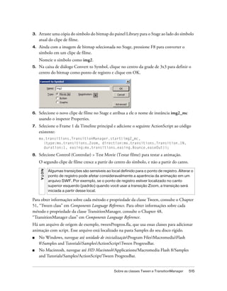 3.   Arraste uma cópia do símbolo do bitmap do painel Library para o Stage ao lado do símbolo
     atual do clipe de filme.
4.   Ainda com a imagem de bitmap selecionada no Stage, pressione F8 para converter o
     símbolo em um clipe de filme.
     Nomeie o símbolo como img2.
5.   Na caixa de diálogo Convert to Symbol, clique no centro da grade de 3x3 para definir o
     centro do bitmap como ponto de registro e clique em OK.




6.   Selecione o novo clipe de filme no Stage e atribua a ele o nome de instância img2_mc
     usando o inspetor Properties.
7.   Selecione o Frame 1 da Timeline principal e adicione o seguinte ActionScript ao código
     existente:
     mx.transitions.TransitionManager.start(img2_mc,
       {type:mx.transitions.Zoom, direction:mx.transitions.Transition.IN,
       duration:1, easing:mx.transitions.easing.Bounce.easeOut});

8.   Selecione Control (Controlar) > Test Movie (Testar filme) para testar a animação.
     O segundo clipe de filme cresce a partir do centro do símbolo, e não a partir do canto.
     NO T A




              Algumas transições são sensíveis ao local definido para o ponto de registro. Alterar o
              ponto de registro pode afetar consideravalmente a aparência da animação em um
              arquivo SWF. Por exemplo, se o ponto de registro estiver localizado no canto
              superior esquerdo (padrão) quando você usar a transição Zoom, a transição será
              iniciada a partir desse local.

Para obter informações sobre cada método e propriedade da classe Tween, consulte o Chapter
51, “Tween class” em Components Language Reference. Para obter informações sobre cada
método e propriedade da classe TransitionManager, consulte o Chapter 48,
“TransitionManager class” em Components Language Reference.
Há um arquivo de origem de exemplo, tweenProgress.fla, que usa essas classes para adicionar
animação com script. Esse arquivo está localizado na pasta Samples do seu disco rígido.
■    No Windows, navegue até unidade de inicializaçãoProgram FilesMacromediaFlash
     8Samples and TutorialsSamplesActionScriptTween ProgressBar.
■    No Macintosh, navegue até HD Macintosh/Applications/Macromedia Flash 8/Samples
     and Tutorials/Samples/ActionScript/Tween ProgressBar.


                                                     Sobre as classes Tween e TransitionManager   515
 