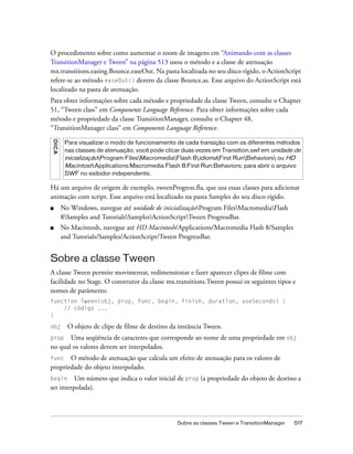 O procedimento sobre como aumentar o zoom de imagens em “Animando com as classes
TransitionManager e Tween” na página 513 usou o método e a classe de atenuação
mx.transitions.easing.Bounce.easeOut. Na pasta localizada no seu disco rígido, o ActionScript
refere-se ao método easeOut() dentro da classe Bounce.as. Esse arquivo do ActionScript está
localizado na pasta de atenuação.
Para obter informações sobre cada método e propriedade da classe Tween, consulte o Chapter
51, “Tween class” em Components Language Reference. Para obter informações sobre cada
método e propriedade da classe TransitionManager, consulte o Chapter 48,
“TransitionManager class” em Components Language Reference.
D IC A




          Para visualizar o modo de funcionamento de cada transição com os diferentes métodos
          nas classes de atenuação, você pode clicar duas vezes em Transition.swf em unidade de
          inicializaçãoProgram FilesMacromediaFlash 8idiomaFirst RunBehaviors ou HD
          Macintosh:Applications:Macromedia Flash 8:First Run:Behaviors: para abrir o arquivo
          SWF no exibidor independente.

Há um arquivo de origem de exemplo, tweenProgress.fla, que usa essas classes para adicionar
animação com script. Esse arquivo está localizado na pasta Samples do seu disco rígido.
■        No Windows, navegue até unidade de inicializaçãoProgram FilesMacromediaFlash
         8Samples and TutorialsSamplesActionScriptTween ProgressBar.
■        No Macintosh, navegue até HD Macintosh/Applications/Macromedia Flash 8/Samples
         and Tutorials/Samples/ActionScript/Tween ProgressBar.


Sobre a classe Tween
A classe Tween permite movimentar, redimensionar e fazer aparecer clipes de filme com
facilidade no Stage. O construtor da classe mx.transitions.Tween possui os seguintes tipos e
nomes de parâmetro:
function Tween(obj, prop, func, begin, finish, duration, useSeconds) {
    // código ...
}

obj        O objeto de clipe de filme de destino da instância Tween.
prop Uma seqüência de caracteres que corresponde ao nome de uma propriedade em obj
no qual os valores devem ser interpolados.
func   O método de atenuação que calcula um efeito de atenuação para os valores de
propriedade do objeto interpolado.
begin     Um número que indica o valor inicial de prop (a propriedade do objeto de destino a
ser interpolada).




                                                   Sobre as classes Tween e TransitionManager   517
 