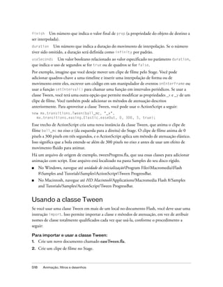 finish Um número que indica o valor final de prop (a propriedade do objeto de destino a
ser interpolada).
duration     Um número que indica a duração do movimento de interpolação. Se o número
tiver sido omitido, a duração será definida como infinity por padrão.
useSeconds     Um valor booleano relacionado ao valor especificado no parâmetro duration,
que indica o uso de segundos se for true ou de quadros se for false.
Por exemplo, imagine que você deseje mover um clipe de filme pelo Stage. Você pode
adicionar quadros-chave a uma timeline e inserir uma interpolação de forma ou de
movimento entre eles, escrever um código em um manipulador de eventos onEnterFrame ou
usar a função setInterval() para chamar uma função em intervalos periódicos. Se usar a
classe Tween, você terá uma outra opção que permite modificar as propriedades _x e _y de um
clipe de filme. Você também pode adicionar os métodos de atenuação descritos
anteriormente. Para aproveitar a classe Tween, você pode usar o ActionScript a seguir:
new mx.transitions.Tween(ball_mc, "_x",
  mx.transitions.easing.Elastic.easeOut, 0, 300, 3, true);

Esse trecho de ActionScript cria uma nova instância da classe Tween, que anima o clipe de
filme ball_mc no eixo x (da esquerda para a direita) do Stage. O clipe de filme anima de 0
pixels a 300 pixels em três segundos, e o ActionScript aplica um método de atenuação elástico.
Isso significa que a bola estende-se além de 300 pixels no eixo x antes de usar um efeito de
movimento fluido para animar.
Há um arquivo de origem de exemplo, tweenProgress.fla, que usa essas classes para adicionar
animação com script. Esse arquivo está localizado na pasta Samples do seu disco rígido.
■     No Windows, navegue até unidade de inicializaçãoProgram FilesMacromediaFlash
      8Samples and TutorialsSamplesActionScriptTween ProgressBar.
■     No Macintosh, navegue até HD Macintosh/Applications/Macromedia Flash 8/Samples
      and Tutorials/Samples/ActionScript/Tween ProgressBar.


Usando a classe Tween
Se você usar uma classe Tween em mais de um local no documento Flash, você deve usar uma
instrução import. Isso permite importar a classe e métodos de atenuação, em vez de atribuir
nomes de classe totalmente qualificados cada vez que usá-la, conforme o procedimento a
seguir:

Para importar e usar a classe Tween:
1.    Crie um novo documento chamado easeTween.fla.
2.    Crie um clipe de filme no Stage.



518     Animação, filtros e desenhos
 