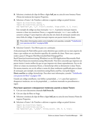 3.   Selecione a instância de clipe de filme e digite ball_mc na caixa de texto Instance Name
     (Nome da instância) do inspetor Properties.
4.   Selecione o Frame 1 da Timeline e adicione o seguinte código ao painel Actions:
     import mx.transitions.Tween;
     import mx.transitions.easing.*;
     new Tween(ball_mc, "_x", Elastic.easeOut, Stage.width, 0, 3, true);

     Este exemplo de código usa duas instruções import. A primeira instrução importa
     somente a classe mx.transitions.Tween, e a segunda instrução import usa o atalho de
     caractere curinga (*) para importar cada uma das seis classes de atenuação usando uma
     única linha de código. A segunda instrução importa um pacote inteiro de classes.
     NO T A




              Para obter informações sobre como trabalhar com pacotes, consulte “Trabalhando
              com pacotes de filtro” na página 528.


5.   Selecione Control > Test Movie para ver a animação.
A documentação do Flash define pacote como diretórios que contêm um ou mais arquivos de
classe e que residem em um diretório específico de caminho de classe. Neste caso, o pacote
reside n pasta C:Program FilesMacromediaFlash 8languageFirst
RunClassesmxtransitionseasing (Windows) ou em HD:Applications:Macromedia Flash
8:First Run:Classes:mx:transitions:easing (Macintosh). Você deve concordar que importar um
pacote inteiro é muito melhor do que ter que importar seis classes separadamente. Em vez de
referir-se à classe mx.transitions.Tween, o ActionScript refere-se diretamente à classe Tween.
Da mesma maneira, em vez de utilizar o nome de classe totalmente qualificado para as classes
de atenuação, por exemplo, mx.transitions.easing.Elastic.easeOut, você pode digitar
Elastic.easeOut no código ActionScript. Para obter mais informações, consulte “Trabalhando
com pacotes de filtro” na página 528.
Usando um código semelhante, você define a propriedade _alpha para fazer aparecer e
desaparecer instâncias, em vez da propriedade _x, conforme mostrado no procedimento a
seguir.

Para fazer aparecer e desaparecer instâncias usando a classe Tween:
1.   Crie um novo documento chamado fadeTween.fla.
2.   Crie um clipe de filme no Stage.
3.   Selecione a instância de clipe de filme e digite ball_mc na caixa de texto Instance Name do
     inspetor Properties.
4.   Selecione o Frame 1 da Timeline e adicione o seguinte código ao painel Actions:
     import mx.transitions.Tween;
     import mx.transitions.easing.*;
     new Tween(ball_mc, "_alpha", Strong.easeIn, 100, 0, 3, true);



                                                 Sobre as classes Tween e TransitionManager   519
 
