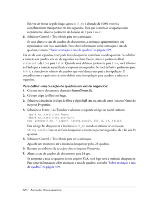 Em vez de mover-se pelo Stage, agora ball_mc é alterado de 100% visível a
     completamente transparente em três segundos. Para que o símbolo desapareça mais
     rapidamente, altere o parâmetro de duração de 3 para 1 ou 2.
5.   Selecione Control > Test Movie para ver a animação.
     Se você alterar a taxa de quadros do documento, a animação aparentemente será
     reproduzida com mais suavidade. Para obter informações sobre animação e taxa de
     quadros, consulte “Sobre animação e taxa de quadros” na página 499.
Em vez de usar segundos, você pode fazer desaparecer o símbolo usando quadros. Para definir
a duração em quadros em vez de segundos na classe Tween, altere o parâmetro final,
useSeconds, de true para false. Quando você define o parâmetro para true, você informa
ao Flash que a duração especificada é expressa em segundos. Se você definir o parâmetro para
false, a duração é o número de quadros que você deseja usar para a interpolação. O
procedimento a seguir mostra como definir uma interpolação para quadros, e não para
segundos.

Para definir uma duração de quadros em vez de segundos:
1.   Crie um novo documento chamado framesTween.fla.
2.   Crie um clipe de filme no Stage.
3.   Selecione a instância de clipe de filme e digite ball_mc na caixa de texto Instance Name do
     inspetor Properties.
4.   Selecione o Frame 1 da Timeline e adicione o seguinte código ao painel Actions:
     import mx.transitions.Tween;
     import mx.transitions.easing.*;
     new Tween(ball_mc, "_alpha", Strong.easeIn, 100, 0, 24, false);

     Este código faz desaparecer a instância ball_mc usando o método de atenuação
     Strong.easeIn. Em vez de fazer desaparecer a instância por três segundos, ele o faz em 24
     quadros.
5.   Selecione Control > Test Movie para ver a animação.
     Aguarde um momento até a instância desaparecer pelos 24 quadros.
6.   Retorne ao ambiente de criação e abra o inspetor Properties.
7.   Altere a taxa de quadros do documento para 24 qps.
     Se aumentar a taxa de quadros de seu arquivo FLA, você logo verá a instância desaparecer.
     Para obter informações sobre animação e taxa de quadros, consulte “Sobre animação e taxa
     de quadros” na página 499.




520    Animação, filtros e desenhos
 
