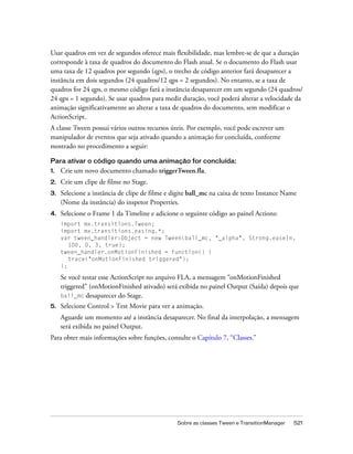 Usar quadros em vez de segundos oferece mais flexibilidade, mas lembre-se de que a duração
corresponde à taxa de quadros do documento do Flash atual. Se o documento do Flash usar
uma taxa de 12 quadros por segundo (qps), o trecho de código anterior fará desaparecer a
instância em dois segundos (24 quadros/12 qps = 2 segundos). No entanto, se a taxa de
quadros for 24 qps, o mesmo código fará a instância desaparecer em um segundo (24 quadros/
24 qps = 1 segundo). Se usar quadros para medir duração, você poderá alterar a velocidade da
animação significativamente ao alterar a taxa de quadros do documento, sem modificar o
ActionScript.
A classe Tween possui vários outros recursos úteis. Por exemplo, você pode escrever um
manipulador de eventos que seja ativado quando a animação for concluída, conforme
mostrado no procedimento a seguir:

Para ativar o código quando uma animação for concluída:
1.   Crie um novo documento chamado triggerTween.fla.
2.   Crie um clipe de filme no Stage.
3.   Selecione a instância de clipe de filme e digite ball_mc na caixa de texto Instance Name
     (Nome da instância) do inspetor Properties.
4.   Selecione o Frame 1 da Timeline e adicione o seguinte código ao painel Actions:
     import mx.transitions.Tween;
     import mx.transitions.easing.*;
     var tween_handler:Object = new Tween(ball_mc, "_alpha", Strong.easeIn,
        100, 0, 3, true);
     tween_handler.onMotionFinished = function() {
        trace("onMotionFinished triggered");
     };

     Se você testar esse ActionScript no arquivo FLA, a mensagem “onMotionFinished
     triggered” (onMotionFinished ativado) será exibida no painel Output (Saída) depois que
     ball_mc desaparecer do Stage.
5.   Selecione Control > Test Movie para ver a animação.
     Aguarde um momento até a instância desaparecer. No final da interpolação, a mensagem
     será exibida no painel Output.
Para obter mais informações sobre funções, consulte o Capítulo 7, “Classes.”




                                                Sobre as classes Tween e TransitionManager   521
 