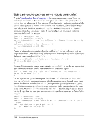 Sobre animações contínuas com o método continueTo()
A seção “Usando a classe Tween” na página 518 demonstra como usar a classe Tween em
aplicativos. Entretanto, se desejar mover a bola após a conclusão da animação inicial, você
poderá fazer isso pelo menos de duas maneiras. Uma das soluções consiste em reanimar a bola
usando o manipulador de eventos onMotionFinished. No entanto, a classe Tween oferece
uma solução mais simples: o método continueTo(). O método continueTo() instrui a
animação interpolada a continuar a partir do valor atual para um novo valor, conforme
mostrado no ActionScript a seguir:
import mx.transitions.Tween;
import mx.transitions.easing.*;
var ball_tween:Object = new Tween(ball_mc, "_x", Regular.easeIn, 0, 300, 3,
   true);
ball_tween.onMotionFinished = function() {
     ball_tween.continueTo(0, 3);
};

Após o término da interpolação inicial, o clipe de filme ball_mc interpola para a posição
original de 0 pixels. O trecho de código a seguir (editado para simplificar) mostra o protótipo
da função para o método continueTo():
function continueTo(finish:Number, duration:Number):Void {
/* omitted to save space. */
}

Somente dois argumentos passam para o método continueTo(), em vez dos sete argumentos
para o método construtor Tween, conforme mostrado no trecho a seguir:
function Tween (obj, prop, func, begin, finish, duration, useSeconds) {
/* omitted to save space. */
}

Os cinco parâmetros que não são exigidos pelo método continueTo() (obj, prop, func,
begin e useSeconds) usam os argumentos definidos anteriomente na chamada para a classe
Tween. Ao chamar o método continueTo(), você pressupõe que os argumentos obj, prop,
func (tipo de atenuação) e useSeconds sejam os mesmos usados na chamada anterior para a
classe Tween. O método continueTo() usa o valor finish da chamada para a classe Tween,
em vez de especificar um valor para o argumento begin, conforme mostrado no ActionScript
a seguir:
import mx.transitions.Tween;
import mx.transitions.easing.*;
var ball_tween:Object = new Tween(ball_mc, "_x", Regular.easeIn, 0, 300, 3,
   true);
ball_tween.onMotionFinished = function() {
      ball_tween.continueTo(0, 3);
};




522   Animação, filtros e desenhos
 