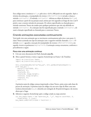 Esse código move a instância ball_mc pelo eixo x- de 0 a 300 pixels em três segundos. Após o
término da animação, o manipulador de eventos onMotionFinished é ativado e chama o
método continueTo(). O método continueTo() informa ao objeto de destino (ball_mc)
para continuar a partir de sua posição atual, animar por três segundos ao longo do eixo x até 0
pixels e usar o mesmo método de atenuação. Os valores especificados na chamada para o
método construtor Tween são usados para qualquer parâmetro que não seja definido no
método continueTo(). Se a duração não for especificada para o método continueTo(), ele
usará a duração especificada na chamada para o construtor Tween.

Criando animações executadas continuamente
Você pode criar uma animação que se movimente continuamente pelo eixo x sem parar. A
classe Tween acomoda esse tipo de animação com o sugestivo método chamado yoyo(). O
método yoyo() aguarda a execução do manipulador de eventos onMotionFinished e, em
seguida, inverte os parâmetros begin e finish. A animação começa novamente, conforme o
procedimento a seguir.

Para criar uma animação contínua:
1.   Crie um novo documento do Flash chamado yoyo.fla.
2.   Abra o painel Actions e insira o seguinte ActionScript no Frame 1 da Timeline:
     import mx.transitions.Tween;
     import mx.transitions.easing.*;

     this.createEmptyMovieClip("box_mc", this.getNextHighestDepth());
     with (box_mc) {
       beginFill(0xFF0000, 60);
       moveTo(0, 0);
       lineTo(20, 0);
       lineTo(20, Stage.height);
       lineTo(0, Stage.height);
       lineTo(0, 0);
       endFill();
     }

     A primeira seção de código começa importando a classe Tween, assim como cada classe do
     pacote de atenuação. A próxima seção de código cria um novo clipe de filme com uma
     instância denominada box_mc e desenha um retângulo de 20 pixels de largura e da mesma
     altura que o Stage.
3.   Adicione o seguinte ActionScript após o código criado na etapa anterior:
     var box_tween:Tween = new Tween(box_mc, "_x", Regular.easeInOut, 0,
       Stage.width, 3, true);
     box_tween.onMotionFinished = function() {




                                                Sobre as classes Tween e TransitionManager   523
 