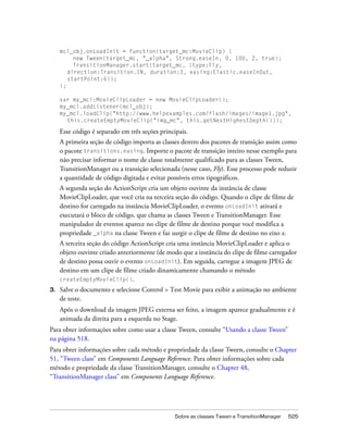 mcl_obj.onLoadInit = function(target_mc:MovieClip) {
          new Tween(target_mc, "_alpha", Strong.easeIn, 0, 100, 2, true);
          TransitionManager.start(target_mc, {type:Fly,
        direction:Transition.IN, duration:3, easing:Elastic.easeInOut,
        startPoint:6});
     };

     var my_mcl:MovieClipLoader = new MovieClipLoader();
     my_mcl.addListener(mcl_obj);
     my_mcl.loadClip("http://www.helpexamples.com/flash/images/image1.jpg",
       this.createEmptyMovieClip("img_mc", this.getNextHighestDepth()));

     Esse código é separado em três seções principais.
     A primeira seção de código importa as classes dentro dos pacotes de transição assim como
     o pacote transitions.easing. Importe o pacote de transição inteiro nesse exemplo para
     não precisar informar o nome de classe totalmente qualificado para as classes Tween,
     TransitionManager ou a transição selecionada (nesse caso, Fly). Esse processo pode reduzir
     a quantidade de código digitada e evitar possíveis erros tipográficos.
     A segunda seção do ActionScript cria um objeto ouvinte da instância de classe
     MovieClipLoader, que você cria na terceira seção do código. Quando o clipe de filme de
     destino for carregado na instância MovieClipLoader, o evento onLoadInit ativará e
     executará o bloco de código, que chama as classes Tween e TransitionManager. Esse
     manipulador de eventos aparece no clipe de filme de destino porque você modifica a
     propriedade _alpha na classe Tween e faz surgir o clipe de filme de destino no eixo x.
     A terceira seção do código ActionScript cria uma instância MovieClipLoader e aplica o
     objeto ouvinte criado anteriormente (de modo que a instância do clipe de filme carregador
     de destino possa ouvir o evento onLoadInit). Em seguida, carregue a imagem JPEG de
     destino em um clipe de filme criado dinamicamente chamando o método
     createEmptyMovieClip().
3.   Salve o documento e selecione Control > Test Movie para exibir a animação no ambiente
     de teste.
     Após o download da imagem JPEG externa ser feito, a imagem aparece gradualmente e é
     animada da direita para a esquerda no Stage.
Para obter informações sobre como usar a classe Tween, consulte “Usando a classe Tween”
na página 518.
Para obter informações sobre cada método e propriedade da classe Tween, consulte o Chapter
51, “Tween class” em Components Language Reference. Para obter informações sobre cada
método e propriedade da classe TransitionManager, consulte o Chapter 48,
“TransitionManager class” em Components Language Reference.




                                                 Sobre as classes Tween e TransitionManager   525
 