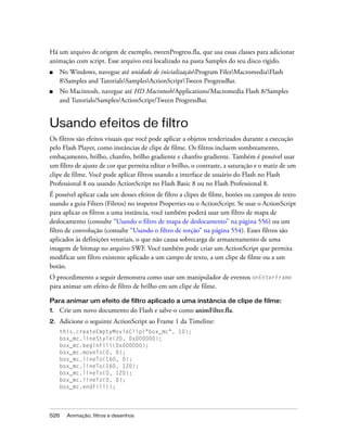 Há um arquivo de origem de exemplo, tweenProgress.fla, que usa essas classes para adicionar
animação com script. Esse arquivo está localizado na pasta Samples do seu disco rígido.
■    No Windows, navegue até unidade de inicializaçãoProgram FilesMacromediaFlash
     8Samples and TutorialsSamplesActionScriptTween ProgressBar.
■    No Macintosh, navegue até HD Macintosh/Applications/Macromedia Flash 8/Samples
     and Tutorials/Samples/ActionScript/Tween ProgressBar.


Usando efeitos de filtro
Os filtros são efeitos visuais que você pode aplicar a objetos renderizados durante a execução
pelo Flash Player, como instâncias de clipe de filme. Os filtros incluem sombreamento,
embaçamento, brilho, chanfro, brilho gradiente e chanfro gradiente. Também é possível usar
um filtro de ajuste de cor que permita editar o brilho, o contraste, a saturação e o matiz de um
clipe de filme. Você pode aplicar filtros usando a interface de usuário do Flash no Flash
Professional 8 ou usando ActionScript no Flash Basic 8 ou no Flash Professional 8.
É possível aplicar cada um desses efeitos de filtro a clipes de filme, botões ou campos de texto
usando a guia Filters (Filtros) no inspetor Properties ou o ActionScript. Se usar o ActionScript
para aplicar os filtros a uma instância, você também poderá usar um filtro de mapa de
deslocamento (consulte “Usando o filtro de mapa de deslocamento” na página 556) ou um
filtro de convolução (consulte “Usando o filtro de torção” na página 554). Esses filtros são
aplicados às definições vetoriais, o que não causa sobrecarga de armazenamento de uma
imagem de bitmap no arquivo SWF. Você também pode criar um ActionScript que permita
modificar um filtro existente aplicado a um campo de texto, a um clipe de filme ou a um
botão.
O procedimento a seguir demonstra como usar um manipulador de eventos onEnterFrame
para animar um efeito de filtro de brilho em um clipe de filme.

Para animar um efeito de filtro aplicado a uma instância de clipe de filme:
1.   Crie um novo documento do Flash e salve-o como animFilter.fla.
2.   Adicione o seguinte ActionScript ao Frame 1 da Timeline:
     this.createEmptyMovieClip("box_mc", 10);
     box_mc.lineStyle(20, 0x000000);
     box_mc.beginFill(0x000000);
     box_mc.moveTo(0, 0);
     box_mc.lineTo(160, 0);
     box_mc.lineTo(160, 120);
     box_mc.lineTo(0, 120);
     box_mc.lineTo(0, 0);
     box_mc.endFill();




526    Animação, filtros e desenhos
 