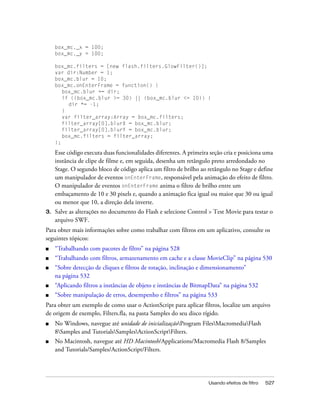 box_mc._x = 100;
     box_mc._y = 100;

     box_mc.filters = [new flash.filters.GlowFilter()];
     var dir:Number = 1;
     box_mc.blur = 10;
     box_mc.onEnterFrame = function() {
        box_mc.blur += dir;
        if ((box_mc.blur >= 30) || (box_mc.blur <= 10)) {
          dir *= -1;
        }
        var filter_array:Array = box_mc.filters;
        filter_array[0].blurX = box_mc.blur;
        filter_array[0].blurY = box_mc.blur;
        box_mc.filters = filter_array;
     };

     Esse código executa duas funcionalidades diferentes. A primeira seção cria e posiciona uma
     instância de clipe de filme e, em seguida, desenha um retângulo preto arredondado no
     Stage. O segundo bloco de código aplica um filtro de brilho ao retângulo no Stage e define
     um manipulador de eventos onEnterFrame, responsável pela animação do efeito de filtro.
     O manipulador de eventos onEnterFrame anima o filtro de brilho entre um
     embaçamento de 10 e 30 pixels e, quando a animação fica igual ou maior que 30 ou igual
     ou menor que 10, a direção dela inverte.
3.   Salve as alterações no documento do Flash e selecione Control > Test Movie para testar o
     arquivo SWF.
Para obter mais informações sobre como trabalhar com filtros em um aplicativo, consulte os
seguintes tópicos:
■    “Trabalhando com pacotes de filtro” na página 528
■    “Trabalhando com filtros, armazenamento em cache e a classe MovieClip” na página 530
■    “Sobre detecção de cliques e filtros de rotação, inclinação e dimensionamento”
     na página 532
■    “Aplicando filtros a instâncias de objeto e instâncias de BitmapData” na página 532
■    “Sobre manipulação de erros, desempenho e filtros” na página 533
Para obter um exemplo de como usar o ActionScript para aplicar filtros, localize um arquivo
de origem de exemplo, Filters.fla, na pasta Samples do seu disco rígido.
■    No Windows, navegue até unidade de inicializaçãoProgram FilesMacromediaFlash
     8Samples and TutorialsSamplesActionScriptFilters.
■    No Macintosh, navegue até HD Macintosh/Applications/Macromedia Flash 8/Samples
     and Tutorials/Samples/ActionScript/Filters.




                                                                    Usando efeitos de filtro   527
 