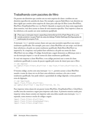 Trabalhando com pacotes de filtro
Os pacotes são diretórios que contêm um ou mais arquivos de classe e residem em um
diretório específico de caminho de classe. Por exemplo, o pacote flash.filters é um diretório no
disco rígido que contém vários arquivos de classe para cada tipo de filtro (como BevelFilter,
BlurFilter, DropShadowFilter etc.) no Flash 8. Quando os arquivos de classe estão organizados
dessa maneira, você deve acessar as classes de uma maneira específica. Você importa a classe ou
faz referência a ela usando um nome totalmente qualificado.
NO TA




        Para usar a instrução import, especifique ActionScript 2.0 e Flash Player 6 ou uma
        versão posterior na guia Flash da caixa de diálogo Publish Settings (Configurações de
        publicação) do arquivo FLA.

A instrução import permite acessar classes sem que seja necessário especificar seus nomes
totalmente qualificados. Por exemplo, para usar a classe BlurFilter em um script, você deverá
fazer referência a ela pelo seu nome totalmente qualificado (flash.filters.BlurFilter) ou
importá-la. Se a importar, você poderá fazer referência a ela pelo seu nome de classe
(BlurFilter) em seu código. O código ActionScript a seguir demonstra as diferenças entre o
uso da instrução import e o uso de nomes de classe totalmente qualificados.
Se você não importar a classe BlurFilter, o seu código precisará usar o nome de classe
totalmente qualificado (o nome de pacote seguido pelo nome de classe) para usar o filtro:
// sem importar
var myBlur:flash.filters.BlurFilter = new flash.filters.BlurFilter(10, 10,
  3);

O mesmo código, escrito com uma instrução import, permite acessar a classe BlurFilter
usando o nome de classe em vez de fazer uma referência contínua a ela com o nome
totalmente qualificado. Isso pode reduzir a quantidade de código digitada e evitar possíveis
erros de digitação:
// com importação
import flash.filters.BlurFilter;
var myBlur:BlurFilter = new BlurFilter(10, 10, 3);

Para importar várias classes de um pacote (como BlurFilter, DropShadowFilter e GlowFilter),
escolha uma das maneiras a seguir para importar cada classe. A primeira maneira usada para
importar várias classes consiste em importar cada uma delas usando uma instrução import
separada, como mostra o trecho de código a seguir:
import flash.filters.BlurFilter;
import flash.filters.DropShadowFilter;
import flash.filters.GlowFilter;




528      Animação, filtros e desenhos
 