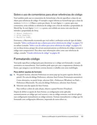 Sobre o uso de comentários para ativar referências de código
Você também pode usar os comentários do ActionScript a fim de especificar a classe de um
objeto para referências de código. O exemplo a seguir informa ao ActionScript que a classe da
instância theObject é Object e assim por diante. Se você digitar mc e ponto após esses
comentários, serão exibidas as referências de código com a lista de métodos e propriedades de
MovieClip. Se você digitar theArray e ponto, será exibido um menu com uma lista de
métodos e propriedades de Array.
// Object theObject;
// Array theArray;
// MovieClip theMc;

Entretanto, a Macromedia recomenda que você utilize a atribuição estrita de tipos de dados
(consulte “Sobre a atribuição de tipo a objetos para ativar referências de código” na página 51)
ou sufixos (consulte “Sobre o uso de sufixos para ativar referências de código” na página 51)
em vez dessa técnica, porque eles ativam automaticamente as referências de código e tornam o
código mais compreensível. Para obter mais informações sobre como usar referências de
código, consulte “Usando referências de código” na página 48.


Formatando código
Você pode especificar configurações para determinar se o código será formatado e recuado
automática ou manualmente. Você também pode optar por usar o mapeamento dinâmico de
fontes, que assegura o uso de fontes corretas durante o trabalho com texto multilíngüe.

Para definir opções de formato:
1.   No painel Actions, selecione Preferences no menu pop-up (na parte superior direita do
     painel). Na caixa de diálogo Preferences, selecione Auto Format (Formatação automática).
     Como alternativa, na janela Script, selecione Edit > Preferences (Windows) ou Flash >
     Preferences (Macintosh). Na caixa de diálogo Preferences, selecione Auto Format.
2.   Selecione uma das opções de Auto Format.
     Para verificar o efeito de cada seleção, observe o painel Preview (Visualizar).
Depois de definir as opções de Auto Format, as configurações serão aplicadas
automaticamente ao código que você escrever, e não ao código existente; você deverá aplicar
suas configurações manualmente ao código existente. Formate manualmente o código que foi
formatado com configurações diferentes, importado de outro editor etc.




                                         Sobre a codificação no painel Actions e na janela Script   53
 