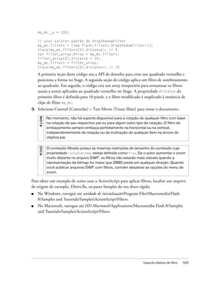 my_mc._y = 100;

     // usar valores padrão de DropShadowFilter
     my_mc.filters = [new flash.filters.DropShadowFilter()];
     trace(my_mc.filters[0].distance); // 4
     var filter_array:Array = my_mc.filters;
     filter_array[0].distance = 10;
     my_mc.filters = filter_array;
     trace(my_mc.filters[0].distance); // 10

     A primeira seção deste código usa a API de desenho para criar um quadrado vermelho e
     posiciona a forma no Stage. A segunda seção do código aplica um filtro de sombreamento
     ao quadrado. Em seguida, o código cria um array temporário para armazenar os filtros
     atuais a serem aplicados ao quadrado vermelho no Stage. A propriedade distance do
     primeiro filtro é definida para 10 pixels, e o filtro modificado é reaplicado à instância de
     clipe de filme my_mc.
3.   Selecione Control (Controlar) > Test Movie (Testar filme) para testar o documento.
     N OT A




              No momento, não há suporte disponível para a rotação de qualquer filtro com base
              na rotação de seu respectivo pai ou para algum outro tipo de rotação. O filtro de
              embaçamento sempre embaça perfeitamente na horizontal ou na vertical,
              independentemente da rotação ou da inclinação de qualquer item na árvore de
              objetos pai.
     DICA




              O conteúdo filtrado possui as mesmas restrições de tamanho do conteúdo cuja
              propriedade cacheAsBitmap esteja definida como true. Se o autor aumentar o zoom
              muito distante no arquivo SWF, os filtros não estarão mais visíveis quando a
              representação de bitmap for maior que 2880 pixels em qualquer direção. Quando
              você publicar arquivos SWF com filtros, convém desativar as opções do menu de
              zoom.

Para obter um exemplo de como usar o ActionScript para aplicar filtros, localize um arquivo
de origem de exemplo, Filters.fla, na pasta Samples do seu disco rígido.
■    No Windows, navegue até unidade de inicializaçãoProgram FilesMacromediaFlash
     8Samples and TutorialsSamplesActionScriptFilters.
■    No Macintosh, navegue até HD Macintosh/Applications/Macromedia Flash 8/Samples
     and Tutorials/Samples/ActionScript/Filters.




                                                                      Usando efeitos de filtro   531
 