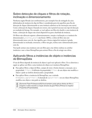 Sobre detecção de cliques e filtros de rotação,
inclinação e dimensionamento
Nenhuma região filtrada (um sombreamento, por exemplo) fora do retângulo da caixa
delimitadora da instância de clipe de filme é considerada parte da superfície para fins de
detecção de cliques (determinando se uma instância substitui ou faz interseção com outra).
Como a detecção de cliques é baseada em vetores, não é possível executar esse tipo de detecção
no resultado de bitmap. Por exemplo, se você aplicar um filtro de chanfro a uma instância de
botão, a detecção de cliques não estará disponível na parte chanfrada da instância.
Os filtros não oferecem suporte a dimensionamento, rotação e inclinação; se a instância for
dimensionada (_xscale e _yscale não forem 100%), o efeito de filtro não será
dimensionado junto com ela. Isso significa que a forma original da instância é girada,
dimensionada ou inclinada; entretanto, o filtro não gira, inclina nem é dimensionado junto
com ela.
Você pode animar uma instância com um filtro para criar efeitos realistas ou aninhar
instâncias e usar a classe BitmapData para animar filtros a fim de atingir esse efeito.


Aplicando filtros a instâncias de objeto e instâncias
de BitmapData
O uso de filtros depende da instância de objeto à qual você aplicará o filtro. Use as diretrizes a
seguir ao aplicar um filtro a uma instância de objeto ou à instância BitmapData:
■   Para aplicar filtros a clipes de filme, campos de texto e botões durante a execução, use a
    propriedade filters. A definição da propriedade filters de um objeto não modifica o
    objeto e pode ser desfeita desmarcando a propriedade.
■   Para aplicar filtros a instâncias de BitmapData, use o método
    BitmapData.applyFilter(). A chamada de applyFilter() em um objeto BitmapData
    modifica esse objeto e não pode ser desfeita.
      N O TA




                 (Somente Flash Professional 8) Você também pode aplicar efeitos de filtro a
                 imagens e vídeo durante a criação através da guia Filters (Filtros) no inspetor
                 Properties (Propriedades).




532            Animação, filtros e desenhos
 