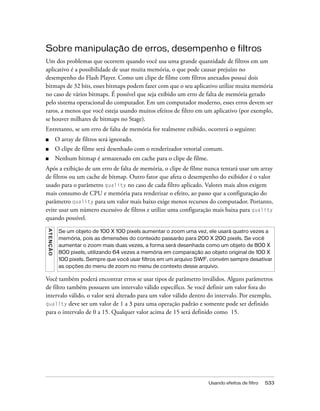 Sobre manipulação de erros, desempenho e filtros
Um dos problemas que ocorrem quando você usa uma grande quantidade de filtros em um
aplicativo é a possibilidade de usar muita memória, o que pode causar prejuízo no
desempenho do Flash Player. Como um clipe de filme com filtros anexados possui dois
bitmaps de 32 bits, esses bitmaps podem fazer com que o seu aplicativo utilize muita memória
no caso de vários bitmaps. É possível que seja exibido um erro de falta de memória gerado
pelo sistema operacional do computador. Em um computador moderno, esses erros devem ser
raros, a menos que você esteja usando muitos efeitos de filtro em um aplicativo (por exemplo,
se houver milhares de bitmaps no Stage).
Entretanto, se um erro de falta de memória for realmente exibido, ocorrerá o seguinte:
■              O array de filtros será ignorado.
■              O clipe de filme será desenhado com o renderizador vetorial comum.
■              Nenhum bitmap é armazenado em cache para o clipe de filme.
Após a exibição de um erro de falta de memória, o clipe de filme nunca tentará usar um array
de filtros ou um cache de bitmap. Outro fator que afeta o desempenho do exibidor é o valor
usado para o parâmetro quality no caso de cada filtro aplicado. Valores mais altos exigem
mais consumo de CPU e memória para renderizar o efeito, ao passo que a configuração do
parâmetro quality para um valor mais baixo exige menos recursos do computador. Portanto,
evite usar um número excessivo de filtros e utilize uma configuração mais baixa para quality
quando possível.
A T E NÇ Ã O




                Se um objeto de 100 X 100 pixels aumentar o zoom uma vez, ele usará quatro vezes a
                memória, pois as dimensões do conteúdo passarão para 200 X 200 pixels. Se você
                aumentar o zoom mais duas vezes, a forma será desenhada como um objeto de 800 X
                800 pixels, utilizando 64 vezes a memória em comparação ao objeto original de 100 X
                100 pixels. Sempre que você usar filtros em um arquivo SWF, convém sempre desativar
                as opções do menu de zoom no menu de contexto desse arquivo.

Você também poderá encontrar erros se usar tipos de parâmetro inválidos. Alguns parâmetros
de filtro também possuem um intervalo válido específico. Se você definir um valor fora do
intervalo válido, o valor será alterado para um valor válido dentro do intervalo. Por exemplo,
quality deve ser um valor de 1 a 3 para uma operação padrão e somente pode ser definido
para o intervalo de 0 a 15. Qualquer valor acima de 15 será definido como 15.




                                                                            Usando efeitos de filtro   533
 