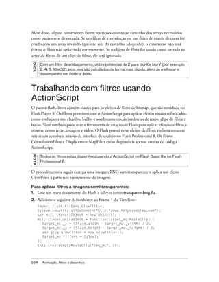 Além disso, alguns construtores fazem restrições quanto ao tamanho dos arrays necessários
como parâmetros de entrada. Se um filtro de convolução ou um filtro de matriz de cores for
criado com um array inválido (que não seja do tamanho adequado), o construtor não terá
êxito e o filtro não será criado corretamente. Se o objeto de filtro for usado como entrada no
array de filtros de um clipe de filme, ele será ignorado.
 DICA




           Com um filtro de embaçamento, utilize potências de 2 para blurX e blurY (por exemplo,
           2, 4, 8, 16 e 32), pois eles são calculados de forma mais rápida, além de melhorar o
           desempenho em 20% a 30%.



Trabalhando com filtros usando
ActionScript
O pacote flash.filters contém classes para os efeitos de filtro de bitmap, que são novidade no
Flash Player 8. Os filtros permitem usar o ActionScript para aplicar efeitos visuais sofisticados,
como embaçamento, chanfro, brilho e sombreamento, às instâncias de texto, clipe de filme e
botão. Você também pode usar a ferramenta de criação do Flash para aplicar efeitos de filtro a
objetos, como texto, imagens e vídeo. O Flash possui nove efeitos de filtro, embora somente
sete sejam acessíveis através da interface de usuário no Flash Professional 8. Os filtros
ConvolutionFilter e DisplacementMapFilter estão disponíveis apenas através do código
ActionScript.
 NO T A




           Todos os filtros estão disponíveis usando o ActionScript no Flash Basic 8 e no Flash
           Professional 8.


O procedimento a seguir carrega uma imagem PNG semitransparente e aplica um efeito
GlowFilter à parte não transparente da imagem.

Para aplicar filtros a imagens semitransparentes:
1.        Crie um novo documento do Flash e salve-o como transparentImg.fla.
2.        Adicione o seguinte ActionScript ao Frame 1 da Timeline:
          import flash.filters.GlowFilter;
          System.security.allowDomain("http://www.helpexamples.com");
          var mclListener:Object = new Object();
          mclListener.onLoadInit = function(target_mc:MovieClip) {
             target_mc._x = (Stage.width - target_mc._width) / 2;
             target_mc._y = (Stage.height - target_mc._height) / 2;
             var glow:GlowFilter = new GlowFilter();
             target_mc.filters = [glow];
          };
          this.createEmptyMovieClip("img_mc", 10);



534         Animação, filtros e desenhos
 