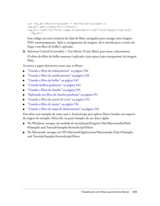 var img_mcl:MovieClipLoader = new MovieClipLoader();
     img_mcl.addListener(mclListener);
     img_mcl.loadClip("http://www.helpexamples.com/flash/images/logo.png",
       img_mc);

     Esse código usa uma instância do clipe de filme carregador para carregar uma imagem
     PNG semitransparente. Após o carregamento da imagem, ela é movida para o centro do
     Stage e um filtro de brilho é aplicado.
3.   Selecione Control (Controlar) > Test Movie (Testar filme) para testar o documento.
     O efeito do filtro de brilho somente é aplicado à área opaca (não transparente) da imagem
     PNG.
As seções a seguir descrevem como usar os filtros:
■    “Usando o filtro de embaçamento” na página 536
■    “Usando o filtro de sombreamento” na página 538
■    “Usando o filtro de brilho” na página 542
■    “Criando brilhos gradientes” na página 543
■    “Usando o filtro de chanfro” na página 545
■    “Aplicando um filtro de chanfro gradiente” na página 551
■    “Usando o filtro de matriz de cores” na página 552
■    “Usando o filtro de torção” na página 554
■    “Usando o filtro de mapa de deslocamento” na página 556
Para obter um exemplo de como usar o ActionScript para aplicar filtros, localize um arquivo
de origem de exemplo, Filters.fla, na pasta Samples do seu disco rígido.
■    No Windows, navegue até unidade de inicializaçãoProgram FilesMacromediaFlash
     8Samples and TutorialsSamplesActionScriptFilters.
■    No Macintosh, navegue até HD Macintosh/Applications/Macromedia Flash 8/Samples
     and Tutorials/Samples/ActionScript/Filters.




                                                  Trabalhando com filtros usando ActionScript   535
 