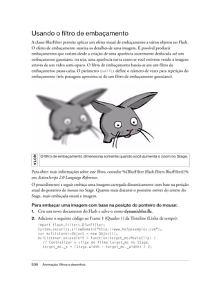 Usando o filtro de embaçamento
A classe BlurFilter permite aplicar um efeito visual de embaçamento a vários objetos no Flash.
O efeito de embaçamento suaviza os detalhes de uma imagem. É possível produzir
embaçamentos que variam desde a criação de uma aparência suavemente desfocada até um
embaçamento gaussiano, ou seja, uma aparência turva como se você estivesse vendo a imagem
através de um vidro semi-opaco. O filtro de embaçamento baseia-se em um filtro de
embaçamento passa-caixa. O parâmetro quality define o número de vezes para repetição do
embaçamento (três passagens aproxima-se de um filtro de embaçamento gaussiano).
 N OT A




           O filtro de embaçamento dimensiona somente quando você aumenta o zoom no Stage.



Para obter mais informações sobre esse filtro, consulte %{BlurFilter (flash.filters.BlurFilter)}%
em ActionScript 2.0 Language Reference.
O procedimento a seguir embaça uma imagem carregada dinamicamente com base na posição
atual do ponteiro do mouse no Stage. Quanto mais distante o ponteiro estiver do centro do
Stage, mais embaçada estará a imagem.

Para embaçar uma imagem com base na posição do ponteiro do mouse:
1.        Crie um novo documento do Flash e salve-o como dynamicblur.fla.
2.        Adicione o seguinte código ao Frame 1 (Quadro 1) da Timeline (Linha de tempo):
          import flash.filters.BlurFilter;
          System.security.allowDomain("http://www.helpexamples.com");
          var mclListener:Object = new Object();
          mclListener.onLoadInit = function(target_mc:MovieClip) {
            // Centralizar o clipe de filme target_mc no Stage.
            target_mc._x = (Stage.width - target_mc._width) / 2;




536         Animação, filtros e desenhos
 