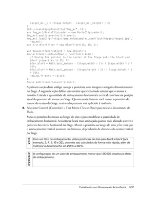 target_mc._y = (Stage.height - target_mc._height) / 2;
     };
     this.createEmptyMovieClip("img_mc", 10);
     var img_mcl:MovieClipLoader = new MovieClipLoader();
     img_mcl.addListener(mclListener);
     img_mcl.loadClip("http://www.helpexamples.com/flash/images/image1.jpg",
        img_mc);
     var blur:BlurFilter = new BlurFilter(10, 10, 2);

     var mouseListener:Object = new Object();
     mouseListener.onMouseMove = function():Void {
        /* Moving the pointer to the center of the Stage sets the blurX and
        blurY properties to 0%. */
        blur.blurX = Math.abs(_xmouse - (Stage.width / 2)) / Stage.width * 2 *
        255;
        blur.blurY = Math.abs(_ymouse - (Stage.height / 2)) / Stage.height * 2
        * 255;
        img_mc.filters = [blur];
     };
     Mouse.addListener(mouseListener);

     A primeira seção deste código carrega e posiciona uma imagem carregada dinamicamente
     no Stage. A segunda seção define um ouvinte que é chamado sempre que o mouse é
     movido. Calcule a quantidade de embaçamento horizontal e vertical com base na posição
     atual do ponteiro do mouse no Stage. Quanto mais distante você mover o ponteiro do
     mouse do centro do Stage, mais embaçamento será aplicado à instância.
3.   Selecione Control (Controlar) > Test Movie (Testar filme) para testar o documento do
     Flash.
     Mova o ponteiro do mouse ao longo do eixo x para modificar a quantidade de
     embaçamento horizontal. A instância ficará mais embaçada quanto mais afastado estiver o
     ponteiro do centro horizontal do Stage. Mover o ponteiro ao longo do eixo y faz com que
     o embaçamento vertical aumente ou diminua, dependendo da distância do centro vertical
     do Stage.
     DICA




               Com um filtro de embaçamento, utilize potências de dois para blurX e blurY (por
               exemplo, 2, 4, 8, 16 e 32), pois eles são calculados de forma mais rápida, além de
               melhorar o desempenho em 20% a 30%.
     ATENÇÃO




               A configuração de um valor de embaçamento menor que 1,03125 desativa o efeito
               de embaçamento.




                                                     Trabalhando com filtros usando ActionScript   537
 