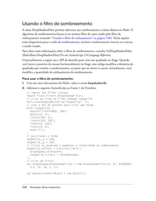 Usando o filtro de sombreamento
A classe DropShadowFilter permite adicionar um sombreamento a vários objetos no Flash. O
algoritmo de sombreamento baseia-se no mesmo filtro de caixa usado pelo filtro de
embaçamento (consulte “Usando o filtro de embaçamento” na página 536). Várias opções
estão disponíveis para o estilo de sombreamento, inclusive sombreamento interno ou externo
e modo vazado.
Para obter mais informações sobre o filtro de sombreamento, consulte %{DropShadowFilter
(flash.filters.DropShadowFilter)}% em ActionScript 2.0 Language Reference.
O procedimento a seguir usa a API de desenho para criar um quadrado no Stage. Quando
você move o ponteiro do mouse horizontalmente no Stage, este código modifica a distância do
quadrado que contém o sombreamento, ao passo que ao mover o cursor verticalmente, você
modifica a quantidade de embaçamento do sombreamento.

Para usar o filtro de sombreamento:
1.   Crie um novo documento do Flash e salve-o como dropshadow.fla.
2.   Adicione o seguinte ActionScript ao Frame 1 da Timeline:
     // import the filter classes
     import flash.filters.DropShadowFilter;
     // criar um clipe de filme chamado shapeClip
     this.createEmptyMovieClip("shapeClip", 1);
     // usar a API de desenho para criar uma forma
     with (shapeClip) {
        beginFill(0xFF0000, 100);
        moveTo(0, 0);
        lineTo(100, 0);
        lineTo(100, 100);
        lineTo(0, 100);
        lineTo(0, 0);
        endFill();
     }
     // posicionar a forma
     shapeClip._x = 100;
     shapeClip._y = 100;
     // clicar no quadrado e aumentar a intensidade do sombreamento
     shapeClip.onPress = function():Void {
        dropShadow.strength++;
        shapeClip.filters = [dropShadow];
     };
     // criar um filtro
     var dropShadow:DropShadowFilter = new DropShadowFilter(4, 45, 0x000000,
        0.4, 10, 10, 2, 3);

     var mouseListener:Object = new Object();




538    Animação, filtros e desenhos
 