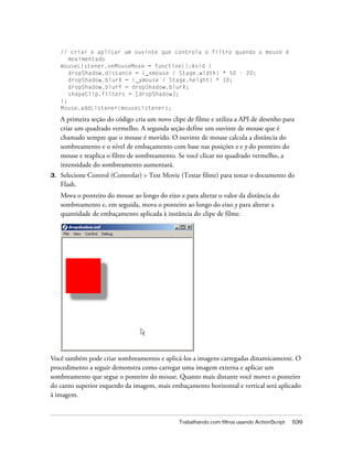 // criar e aplicar um ouvinte que controla o filtro quando o mouse é
        movimentado
     mouseListener.onMouseMove = function():Void {
        dropShadow.distance = (_xmouse / Stage.width) * 50 - 20;
        dropShadow.blurX = (_ymouse / Stage.height) * 10;
        dropShadow.blurY = dropShadow.blurX;
        shapeClip.filters = [dropShadow];
     };
     Mouse.addListener(mouseListener);

     A primeira seção do código cria um novo clipe de filme e utiliza a API de desenho para
     criar um quadrado vermelho. A segunda seção define um ouvinte de mouse que é
     chamado sempre que o mouse é movido. O ouvinte de mouse calcula a distância do
     sombreamento e o nível de embaçamento com base nas posições x e y do ponteiro do
     mouse e reaplica o filtro de sombreamento. Se você clicar no quadrado vermelho, a
     intensidade do sombreamento aumentará.
3.   Selecione Control (Controlar) > Test Movie (Testar filme) para testar o documento do
     Flash.
     Mova o ponteiro do mouse ao longo do eixo x para alterar o valor da distância do
     sombreamento e, em seguida, mova o ponteiro ao longo do eixo y para alterar a
     quantidade de embaçamento aplicada à instância do clipe de filme.




Você também pode criar sombreamentos e aplicá-los a imagens carregadas dinamicamente. O
procedimento a seguir demonstra como carregar uma imagem externa e aplicar um
sombreamento que segue o ponteiro do mouse. Quanto mais distante você mover o ponteiro
do canto superior esquerdo da imagem, mais embaçamento horizontal e vertical será aplicado
à imagem.


                                                Trabalhando com filtros usando ActionScript   539
 