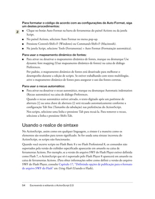Para formatar o código de acordo com as configurações de Auto Format, siga
um destes procedimentos:
■    Clique no botão Auto Format na barra de ferramentas do painel Actions ou da janela
     Script.
■    No painel Actions, selecione Auto Format no menu pop-up.
■    Pressione Control+Shift+F (Windows) ou Command+Shift+F (Macintosh).
■    Na janela Script, selecione Tools (Ferramentas) > Auto Format (Formatação automática).

Para usar o mapeamento dinâmico de fontes:
■    Para ativar ou desativar o mapeamento dinâmico de fontes, marque ou desmarque Use
     dynamic font mapping (Usar mapeamento dinâmico de fontes) na caixa de diálogo
     Preferences.
     Por padrão, o mapeamento dinâmico de fontes está desativado para melhorar o
     desempenho durante a edição de scripts. Se estiver trabalhando com texto multilíngüe,
     ative o mapeamento dinâmico de fontes para assegurar o uso das fontes corretas.

Para usar o recuo automático:
■    Para ativar ou desativar o recuo automático, marque ou desmarque Automatic indentation
     (Recuo automático) na caixa de diálogo Preferences.
     Quando o recuo automático estiver ativado, o texto digitado após um parêntese de
     abertura [(] ou uma chave de abertura ({) será recuado automaticamente conforme a
     configuração Tab Size (Tamanho da tabulação) nas preferências do ActionScript.
     Nos scripts, selecione uma linha e pressione Tab para recuá-la. Para remover o recuo,
     selecione a linha e pressione Shift+Tab.


Usando o realce de sintaxe
No ActionScript, assim como em qualquer linguagem, a sintaxe é a maneira como os
elementos são reunidos para terem significado. Se for usada uma sintaxe incorreta do
ActionScript, os scripts não funcionarão.
Quando você escreve scripts no Flash Basic 8 e no Flash Professional 8, os comandos não
suportados pela versão do exibidor especificado aparecerão em amarelo na caixa de
ferramentas Actions. Por exemplo, se a versão do arquivo SWF do Flash Player estiver definida
como Flash 7, o ActionScript que só é suportado pelo Flash Player 8 aparecerá em amarelo na
caixa de ferramentas Actions. (Para obter informações sobre como definir a versão do arquivo
SWF do Flash Player, consulte Capítulo 17, “Definindo opções de publicação para o formato
de arquivo SWF do Flash” em Using Flash (Usando o Flash).




54     Escrevendo e editando o ActionScript 2.0
 