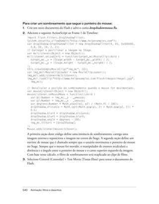 Para criar um sombreamento que segue o ponteiro do mouse:
1.   Crie um novo documento do Flash e salve-o como dropshadowmouse.fla.
2.   Adicione o seguinte ActionScript ao Frame 1 da Timeline:
     import flash.filters.DropShadowFilter;
     System.security.allowDomain("http://www.helpexamples.com");
     var dropShadow:DropShadowFilter = new DropShadowFilter(4, 45, 0x000000,
        0.8, 10, 10, 2, 2);
     // Carregar e posicionar a imagem no Stage.
     var mclListener:Object = new Object();
     mclListener.onLoadInit = function(target_mc:MovieClip):Void {
        target_mc._x = (Stage.width - target_mc._width) / 2;
        target_mc._y = (Stage.height - target_mc._height) / 2;
     };
     this.createEmptyMovieClip("img_mc", 10);
     var img_mcl:MovieClipLoader = new MovieClipLoader();
     img_mcl.addListener(mclListener);
     img_mcl.loadClip("http://www.helpexamples.com/flash/images/image1.jpg",
        img_mc);

     // Recalcular a posição do sombreamento quando o mouse for movimentado.
     var mouseListener:Object = new Object();
     mouseListener.onMouseMove = function():Void {
        var p1:Number = img_mc._y - _ymouse;
        var p2:Number = img_mc._x - _xmouse;
        var degrees:Number = Math.atan2(p1, p2) / (Math.PI / 180);
        dropShadow.distance = Math.sqrt(Math.pow(p1, 2) + Math.pow(p2, 2)) *
        0.5;
        dropShadow.blurX = dropShadow.distance;
        dropShadow.blurY = dropShadow.blurX;
        dropShadow.angle = degrees - 180;
        img_mc.filters = [dropShadow];
     };
     Mouse.addListener(mouseListener);

     A primeira seção deste código define uma instância de sombreamento, carrega uma
     imagem externa e reposiciona a imagem no centro do Stage. A segunda seção define um
     ouvinte de mouse que é chamado sempre que o usuário movimenta o ponteiro do mouse
     no Stage. Sempre que o mouse for movido, o manipulador de eventos recalculará a
     distância e o ângulo entre o ponteiro do mouse e o canto superior esquerdo da imagem.
     Com base nesse cálculo, o filtro de sombreamento será reaplicado ao clipe de filme.
3.   Selecione Control (Controlar) > Test Movie (Testar filme) para testar o documento do
     Flash.




540    Animação, filtros e desenhos
 