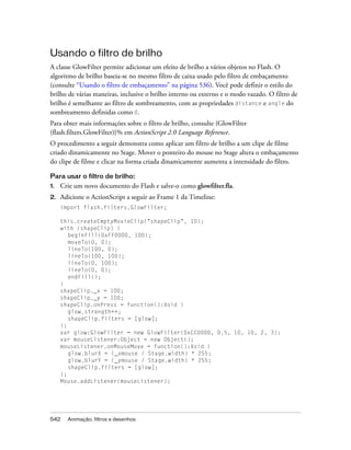 Usando o filtro de brilho
A classe GlowFilter permite adicionar um efeito de brilho a vários objetos no Flash. O
algoritmo de brilho baseia-se no mesmo filtro de caixa usado pelo filtro de embaçamento
(consulte “Usando o filtro de embaçamento” na página 536). Você pode definir o estilo do
brilho de várias maneiras, inclusive o brilho interno ou externo e o modo vazado. O filtro de
brilho é semelhante ao filtro de sombreamento, com as propriedades distance e angle do
sombreamento definidas como 0.
Para obter mais informações sobre o filtro de brilho, consulte {GlowFilter
(flash.filters.GlowFilter)}% em ActionScript 2.0 Language Reference.
O procedimento a seguir demonstra como aplicar um filtro de brilho a um clipe de filme
criado dinamicamente no Stage. Mover o ponteiro do mouse no Stage altera o embaçamento
do clipe de filme e clicar na forma criada dinamicamente aumenta a intensidade do filtro.

Para usar o filtro de brilho:
1.   Crie um novo documento do Flash e salve-o como glowfilter.fla.
2.   Adicione o ActionScript a seguir ao Frame 1 da Timeline:
     import flash.filters.GlowFilter;

     this.createEmptyMovieClip("shapeClip", 10);
     with (shapeClip) {
        beginFill(0xFF0000, 100);
        moveTo(0, 0);
        lineTo(100, 0);
        lineTo(100, 100);
        lineTo(0, 100);
        lineTo(0, 0);
        endFill();
     }
     shapeClip._x = 100;
     shapeClip._y = 100;
     shapeClip.onPress = function():Void {
        glow.strength++;
        shapeClip.filters = [glow];
     };
     var glow:GlowFilter = new GlowFilter(0xCC0000, 0.5, 10, 10, 2, 3);
     var mouseListener:Object = new Object();
     mouseListener.onMouseMove = function():Void {
        glow.blurX = (_xmouse / Stage.width) * 255;
        glow.blurY = (_ymouse / Stage.width) * 255;
        shapeClip.filters = [glow];
     };
     Mouse.addListener(mouseListener);




542    Animação, filtros e desenhos
 