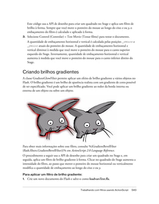 Este código usa a API de desenho para criar um quadrado no Stage e aplica um filtro de
     brilho à forma. Sempre que você move o ponteiro do mouse ao longo do eixo x ou y, o
     embaçamento do filtro é calculado e aplicado à forma.
3.   Selecione Control (Controlar) > Test Movie (Testar filme) para testar o documento.
     A quantidade de embaçamento horizontal e vertical é calculada pelas posições _xmouse e
     _ymouse atuais do ponteiro do mouse. A quantidade de embaçamento horizontal e
     vertical diminui à medida que você move o ponteiro do mouse para o canto superior
     esquerdo do Stage. Inversamente, quantidade de embaçamento horizontal e vertical
     aumenta à medida que você move o ponteiro do mouse para o canto inferior direito do
     Stage.


Criando brilhos gradientes
A classe GradientGlowFilter permite aplicar um efeito de brilho gradiente a vários objetos no
Flash. O brilho gradiente é um brilho de aparência realista com um gradiente de cores possível
de ser especificado. Você pode aplicar um brilho gradiente ao redor da borda interna ou
externa de um objeto ou sobre um objeto.




Para obter mais informações sobre esse filtro, consulte %{GradientBevelFilter
(flash.filters.GradientBevelFilter)}% em ActionScript 2.0 Language Reference.
O procedimento a seguir usa a API de desenho para criar um quadrado no Stage e, em
seguida, aplica um filtro de brilho gradiente à forma. Clicar no quadrado do Stage aumenta a
intensidade do filtro, ao passo que mover o ponteiro do mouse horizontal ou verticalmente
modifica a quantidade de embaçamento ao longo do eixo x ou y.

Para aplicar um filtro de brilho gradiente:
1.   Crie um novo documento do Flash e salve-o como loadvarsText.fla.


                                                Trabalhando com filtros usando ActionScript   543
 
