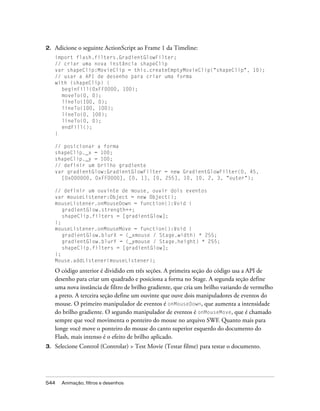 2.   Adicione o seguinte ActionScript ao Frame 1 da Timeline:
     import flash.filters.GradientGlowFilter;
     // criar uma nova instância shapeClip
     var shapeClip:MovieClip = this.createEmptyMovieClip("shapeClip", 10);
     // usar a API de desenho para criar uma forma
     with (shapeClip) {
       beginFill(0xFF0000, 100);
       moveTo(0, 0);
       lineTo(100, 0);
       lineTo(100, 100);
       lineTo(0, 100);
       lineTo(0, 0);
       endFill();
     }

     // posicionar a forma
     shapeClip._x = 100;
     shapeClip._y = 100;
     // definir um brilho gradiente
     var gradientGlow:GradientGlowFilter = new GradientGlowFilter(0, 45,
       [0x000000, 0xFF0000], [0, 1], [0, 255], 10, 10, 2, 3, "outer");

     // definir um ouvinte de mouse, ouvir dois eventos
     var mouseListener:Object = new Object();
     mouseListener.onMouseDown = function():Void {
        gradientGlow.strength++;
        shapeClip.filters = [gradientGlow];
     };
     mouseListener.onMouseMove = function():Void {
        gradientGlow.blurX = (_xmouse / Stage.width) * 255;
        gradientGlow.blurY = (_ymouse / Stage.height) * 255;
        shapeClip.filters = [gradientGlow];
     };
     Mouse.addListener(mouseListener);

     O código anterior é dividido em três seções. A primeira seção do código usa a API de
     desenho para criar um quadrado e posiciona a forma no Stage. A segunda seção define
     uma nova instância de filtro de brilho gradiente, que cria um brilho variando de vermelho
     a preto. A terceira seção define um ouvinte que ouve dois manipuladores de eventos do
     mouse. O primeiro manipulador de eventos é onMouseDown, que aumenta a intensidade
     do brilho gradiente. O segundo manipulador de eventos é onMouseMove, que é chamado
     sempre que você movimenta o ponteiro do mouse no arquivo SWF. Quanto mais para
     longe você move o ponteiro do mouse do canto superior esquerdo do documento do
     Flash, mais intenso é o efeito de brilho aplicado.
3.   Selecione Control (Controlar) > Test Movie (Testar filme) para testar o documento.




544    Animação, filtros e desenhos
 