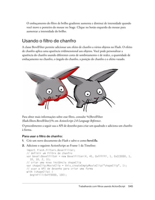 O embaçamento do filtro de brilho gradiente aumenta e diminui de intensidade quando
     você move o ponteiro do mouse no Stage. Clique no botão esquerdo do mouse para
     aumentar a intensidade do brilho.


Usando o filtro de chanfro
A classe BevelFilter permite adicionar um efeito de chanfro a vários objetos no Flash. O efeito
de chanfro aplica uma aparência tridimensional aos objetos. Você pode personalizar a
aparência do chanfro usando diferentes cores de sombreamento e de realce, a quantidade de
embaçamento no chanfro, o ângulo do chanfro, a posição do chanfro e o efeito vazado.




Para obter mais informações sobre esse filtro, consulte %{BevelFilter
(flash.filters.BevelFilter)}% em ActionScript 2.0 Language Reference.
O procedimento a seguir usa a API de desenho para criar um quadrado e adiciona um chanfro
à forma.

Para usar o filtro de chanfro:
1.   Crie um novo documento do Flash e salve-o como bevel.fla.
2.   Adicione o seguinte ActionScript ao Frame 1 da Timeline:
     import flash.filters.BevelFilter;
     // definir um filtro de chanfro
     var bevel:BevelFilter = new BevelFilter(4, 45, 0xFFFFFF, 1, 0xCC0000, 1,
       10, 10, 2, 3);
     // criar uma nova instância shapeClip
     var shapeClip:MovieClip = this.createEmptyMovieClip("shapeClip", 1);
     // usar a API de desenho para criar uma forma
     with (shapeClip) {
       beginFill(0xFF0000, 100);



                                                Trabalhando com filtros usando ActionScript   545
 