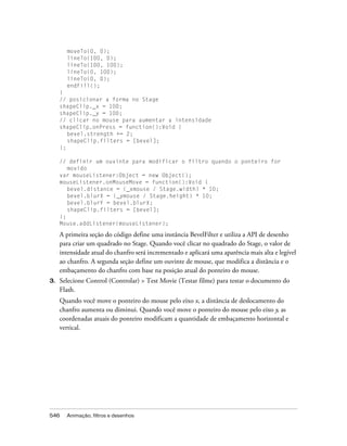 moveTo(0, 0);
       lineTo(100, 0);
       lineTo(100, 100);
       lineTo(0, 100);
       lineTo(0, 0);
       endFill();
     }
     // posicionar a forma no Stage
     shapeClip._x = 100;
     shapeClip._y = 100;
     // clicar no mouse para aumentar a intensidade
     shapeClip.onPress = function():Void {
        bevel.strength += 2;
        shapeClip.filters = [bevel];
     };

     // definir um ouvinte para modificar o filtro quando o ponteiro for
        movido
     var mouseListener:Object = new Object();
     mouseListener.onMouseMove = function():Void {
        bevel.distance = (_xmouse / Stage.width) * 10;
        bevel.blurX = (_ymouse / Stage.height) * 10;
        bevel.blurY = bevel.blurX;
        shapeClip.filters = [bevel];
     };
     Mouse.addListener(mouseListener);

     A primeira seção do código define uma instância BevelFilter e utiliza a API de desenho
     para criar um quadrado no Stage. Quando você clicar no quadrado do Stage, o valor de
     intensidade atual do chanfro será incrementado e aplicará uma aparência mais alta e legível
     ao chanfro. A segunda seção define um ouvinte de mouse, que modifica a distância e o
     embaçamento do chanfro com base na posição atual do ponteiro do mouse.
3.   Selecione Control (Controlar) > Test Movie (Testar filme) para testar o documento do
     Flash.
     Quando você move o ponteiro do mouse pelo eixo x, a distância de deslocamento do
     chanfro aumenta ou diminui. Quando você move o ponteiro do mouse pelo eixo y, as
     coordenadas atuais do ponteiro modificam a quantidade de embaçamento horizontal e
     vertical.




546    Animação, filtros e desenhos
 