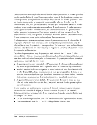 Um dos conceitos mais complicados no que se refere à aplicação ao filtro de chanfro gradiente
consiste na distribuição de cores. Para compreender o modo de distribuição das cores em um
chanfro gradiente, pense primeiro nas cores que deseja usar em seu chanfro gradiente. Como
um chanfro simples aplica os conceitos já compreendidos sobre cor de realce e cor de
sombreamento, você pode aplicar os mesmos conceitos para compreender o filtro de chanfro
gradiente: há um gradiente de realce e um gradiente de sombreamento. O realce aparece no
canto superior esquerdo, e o sombreamento, no canto inferior direito. Há quatro cores no
realce e quatro no sombreamento. Entretanto, é necessário adicionar outra cor (a cor do
preenchimento de base), que aparecerá na interseção das bordas do realce e do sombreamento.
O array contém nove cores, conforme ilustrado no diagrama anterior.
O número de cores no array determina o número de elementos no array de valores alfa e de
proporções. O primeiro item no array de cores corresponde ao primeiro item no array de
valores alfa e no array de proporções e assim por diante. Por haver nove cores, também há nove
valores no array de valores alfa e nove no array de proporções. Os valores alfa definem o valor
de transparência alfa das cores.
Os valores de proporção no array de proporções pode variar de 0 a 255 pixels. O valor
intermediário é 128, que é o valor do preenchimento de base. Na maioria das utilizações, para
você obter o efeito de chanfro desejado, atribua os valores de proporção conforme o modo a
seguir, usando o exemplo das nove cores:
■   As quatro primeiras cores variam de 0 a 127 e aumentam de valor, de modo que cada valor
    seja maior ou igual ao anterior. Essa é a primeira borda de chanfro, ou seja, nosso realce.
■   A quinta cor (intermediária) corresponde ao preenchimento de base, definida como 128.
    O valor de pixel 128 define o preenchimento de base, que aparecerá fora da forma (e ao
    redor das bordas de chanfro) se type for definida como outer; ou dentro da fora, cobrindo
    efetivamente o preenchimento do próprio objeto se type for definida como inner.
■   As quatro últimas cores variam de 129 a 255 e aumentam de valor, de modo que cada
    valor seja maior ou igual ao anterior. Essa é a segunda borda de chanfro, por exemplo, o
    seu sombreamento.
Se você imaginar um gradiente como composto de listras de várias cores, que se misturam
umas às outras, cada valor de proporção definirá o número de pixels da cor associada,
definindo, portanto, a largura da listra de cor no gradiente. Se desejar uma distribuição igual
de cores para cada borda:
■   Use um número ímpar de cores, com a cor intermediária como o preenchimento de base.
■   Distribua os valores entre 0 a 127 e 129 a 255 igualmente entre as cores.




548   Animação, filtros e desenhos
 