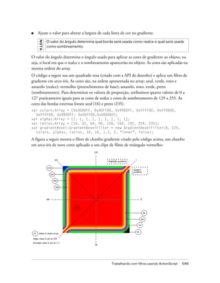 ■   Ajuste o valor para alterar a largura de cada listra de cor no gradiente.
    NO TA
            O valor do ângulo determina qual borda será usada como realce e qual será usada
            como sombreamento.


O valor do ângulo determina o ângulo usado para aplicar as cores de gradiente ao objeto, ou
seja, o local em que o realce e o sombreamento aparecerão no objeto. As cores são aplicadas na
mesma ordem do array.
O código a seguir usa um quadrado rosa (criado com a API de desenho) e aplica um filtro de
gradiente em arco-íris. As cores são, na ordem apresentada no array: azul, verde, roxo e
amarelo (realce); vermelho (preenchimento de base); amarelo, roxo, verde, preto
(sombreamento). Para determinar os valores de proporção, atribuímos quatro valores de 0 a
127 praticamente iguais para as cores de realce e cores de sombreamento de 129 a 255. As
cores das bordas externas foram azul (16) e preto (235).
var colors:Array = [0x0000FF, 0x00FF00, 0x9900FF, 0xFFFF00, 0xFF0000,
  0xFFFF00, 0x9900FF, 0x00FF00,0x000000];
var alphas:Array = [1, 1, 1, 1, 1, 1, 1, 1, 1];
var ratios:Array = [16, 32, 64, 96, 128, 160, 192, 224, 235];
var gradientBevel:GradientBevelFilter = new GradientBevelFilter(8, 225,
  colors, alphas, ratios, 16, 16, 1.3, 2, "inner", false);

A figura a seguir mostra o filtro de chanfro gradiente criado pelo código acima, um chanfro
em arco-íris de nove cores aplicado a um clipe de filme de retângulo vermelho:




                                                  Trabalhando com filtros usando ActionScript   549
 