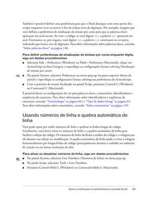 Também é possível definir uma preferência para que o Flash destaque com cores partes dos
scripts enquanto você os escreve a fim de realçar erros de digitação. Por exemplo, imagine que
você definiu a preferência de sinalização da sintaxe por cores para que as palavras-chave
apareçam em azul-escuro. Ao criar o código, se você digitar var, a palavra var aparecerá em
azul. Entretanto, se, por engano, você digitar vae, a palavra vae continuará na cor preta,
indicando que houve erro de digitação. Para obter informações sobre palavras-chave, consulte
“Sobre palavras-chave” na página 146.

Para definir preferências de sinalização de sintaxe por cores enquanto digita,
siga um destes procedimentos:
■   Selecione Edit > Preferences (Windows) ou Flash > Preferences (Macintosh), clique em
    ActionScript na lista Category e especifique as configurações Syntax coloring (Sinalização
    de sintaxe por cores).
■   No painel Actions, selecione Preferences no menu pop-up (na parte superior direita do
    painel) e especifique as configurações Syntax coloring nas preferências do ActionScript.
■   Com o ponteiro do mouse focalizado no painel Script, pressione Control-U (Windows)
    ou Command-U (Macintosh).
É possível alterar as configurações de cor para palavras-chave, comentários, identificadores e
seqüências de caracteres. Para obter informações sobre identificadores e seqüências de
caracteres, consulte “Terminologia” na página 841 e “Tipo de dados String” na página 83.
Para obter informações sobre comentários, consulte “Sobre comentários” na página 139.


Usando números de linha e quebra automática de
linha
Você pode optar por exibir números de linha e quebrar as linhas longas de código.
Geralmente, você dever ativar os números de linha e a quebra automática de linha para
facilitar a edição do código. Os números de linha facilitam a análise do código e a rolagem por
ele durante sua edição ou modificação. A quebra automática de linha ajuda a evitar a rolagem
horizontalmente por longas linhas de código (principalmente durante o trabalho no ambiente
de criação ou em baixas resoluções de tela).

Para ativar ou desativar números de linha, siga um destes procedimentos:
■   No painel Actions, selecione Line Numbers (Números de linha) no menu pop-up.
■   Na janela Script, selecione Tools > Line Numbers.
■   Pressione Control+Shift+L (Windows) ou Command+Shift+L (Macintosh).




                                       Sobre a codificação no painel Actions e na janela Script   55
 
