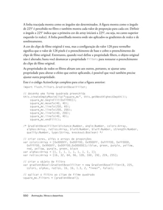 A linha tracejada mostra como os ângulos são determinados. A figura mostra como o ângulo
de 225° é percebido no filtro e também mostra cada valor de proporção para cada cor. Definir
o ângulo a 225° indica que a primeira cor do array iniciará a 225°, ou seja, no canto superior
esquerdo (o realce). A linha pontilhada mostra onde são aplicados os gradientes de realce e de
sombreamento.
A cor do clipe de filme original é rosa, mas a configuração do valor 128 para vermelho
significa que o valor de 128 pixels é o preenchimento de base e cobre o preenchimento do
clipe de filme original. Entretanto, quando você define a propriedade filters, o objeto original
não é alterado; basta você desmarcar a propriedade filters para restaurar o preenchimento
do clipe de filme original.
As propriedades de todos os filtros afetam uns aos outros, portanto, se ajustar uma
propriedade para alterar o efeito que estiver aplicando, é possível que você também precise
ajustar outra propriedade.
Este é o código ActionScript completo para criar a figura anterior:
import flash.filters.GradientBevelFilter;

// desenha uma forma quadrada preenchida
this.createEmptyMovieClip("square_mc", this.getNextHighestDepth());
    square_mc.beginFill(0xFF99CC);
    square_mc.moveTo(40, 40);
    square_mc.lineTo(200, 40);
    square_mc.lineTo(200, 200);
    square_mc.lineTo(40, 200);
    square_mc.lineTo(40, 40);
    square_mc.endFill();

/* GradientBevelFilter(distance:Number, angle:Number, colors:Array,
  alphas:Array, ratios:Array, blurX:Number, blurY:Number, strength:Number,
  quality:Number, type:String, knockout:Boolean) */

// criar cores, alfas e arrays de proporções
var colors:Array = [0x0000FF, 0x00FF00, 0x9900FF, 0xFFFF00, 0xFF0000,
  0xFFFF00, 0x9900FF, 0x00FF00,0x000000];//blue, green, purple, yellow,
  red, yellow, purple, green, black
var alphas:Array = [1, 1, 1, 1, 1, 1, 1, 1, 1];
var ratios:Array = [16, 32, 64, 96, 128, 160, 192, 224, 235];

// criar o objeto de filtro
var gradientBevel:GradientBevelFilter = new GradientBevelFilter(8, 225,
  colors, alphas, ratios, 16, 16, 1.3, 2, "inner", false);

// aplicar o filtro ao clipe de filme quadrado
square_mc.filters = [gradientBevel];




550   Animação, filtros e desenhos
 