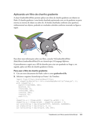 Aplicando um filtro de chanfro gradiente
A classe GradientBevelFilter permite aplicar um efeito de chanfro gradiente aos objetos no
Flash. O chanfro gradiente é uma borda chanfrada aprimorada com cor de gradiente na parte
externa ou interna do objeto ou sobre ele. As bordas chanfradas conferem uma aparência
tridimensional aos objetos, podendo ter resultados coloridos conforme mostrado na figura a
seguir.




Para obter mais informações sobre esse filtro, consulte %{GradientBevelFilter
(flash.filters.GradientBevelFilter)}% em ActionScript 2.0 Language Reference.
O procedimento a seguir usa a API de desenho para criar um quadrado no Stage e, em
seguida, aplica um filtro de chanfro gradiente à forma.

Para usar o filtro de chanfro gradiente:
1.   Crie um novo documento do Flash e salve-o como gradientbevel.fla.
2.   Adicione o seguinte ActionScript ao Frame 1 da Timeline:
     import flash.filters.GradientBevelFilter;
     var shapeClip:MovieClip = this.createEmptyMovieClip("shape_mc", 1);
     with (shapeClip) {
       beginFill(0xFF0000, 100);
       moveTo(0, 0);
       lineTo(200, 0);
       lineTo(200, 200);
       lineTo(0, 200);
       lineTo(0, 0);
       endFill();
     }
     shapeClip._x = (Stage.width - shapeClip._width) / 2;
     shapeClip._y = (Stage.height - shapeClip._height) / 2;
     var colors:Array = new Array(0xFFFFFF, 0xCCCCCC, 0x000000);
     var alphas:Array = new Array(1, 0, 1);
     var ratios:Array = new Array(0, 128, 255);



                                               Trabalhando com filtros usando ActionScript   551
 
