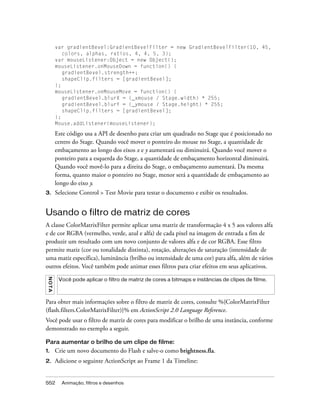 var gradientBevel:GradientBevelFilter = new GradientBevelFilter(10, 45,
             colors, alphas, ratios, 4, 4, 5, 3);
          var mouseListener:Object = new Object();
          mouseListener.onMouseDown = function() {
             gradientBevel.strength++;
             shapeClip.filters = [gradientBevel];
          };
          mouseListener.onMouseMove = function() {
             gradientBevel.blurX = (_xmouse / Stage.width) * 255;
             gradientBevel.blurY = (_ymouse / Stage.height) * 255;
             shapeClip.filters = [gradientBevel];
          };
          Mouse.addListener(mouseListener);

          Este código usa a API de desenho para criar um quadrado no Stage que é posicionado no
          centro do Stage. Quando você mover o ponteiro do mouse no Stage, a quantidade de
          embaçamento ao longo dos eixos x e y aumentará ou diminuirá. Quando você mover o
          ponteiro para a esquerda do Stage, a quantidade de embaçamento horizontal diminuirá.
          Quando você movê-lo para a direita do Stage, o embaçamento aumentará. Da mesma
          forma, quanto maior o ponteiro no Stage, menor será a quantidade de embaçamento ao
          longo do eixo y.
3.        Selecione Control > Test Movie para testar o documento e exibir os resultados.


Usando o filtro de matriz de cores
A classe ColorMatrixFilter permite aplicar uma matriz de transformação 4 x 5 aos valores alfa
e de cor RGBA (vermelho, verde, azul e alfa) de cada pixel na imagem de entrada a fim de
produzir um resultado com um novo conjunto de valores alfa e de cor RGBA. Esse filtro
permite matiz (cor ou tonalidade distinta), rotação, alterações de saturação (intensidade de
uma matiz específica), luminância (brilho ou intensidade de uma cor) para alfa, além de vários
outros efeitos. Você também pode animar esses filtros para criar efeitos em seus aplicativos.
 NO T A




           Você pode aplicar o filtro de matriz de cores a bitmaps e instâncias de clipes de filme.



Para obter mais informações sobre o filtro de matriz de cores, consulte %{ColorMatrixFilter
(flash.filters.ColorMatrixFilter)}% em ActionScript 2.0 Language Reference.
Você pode usar o filtro de matriz de cores para modificar o brilho de uma instância, conforme
demonstrado no exemplo a seguir.

Para aumentar o brilho de um clipe de filme:
1.        Crie um novo documento do Flash e salve-o como brightness.fla.
2.        Adicione o seguinte ActionScript ao Frame 1 da Timeline:


552         Animação, filtros e desenhos
 
