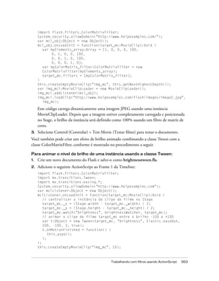 import flash.filters.ColorMatrixFilter;
     System.security.allowDomain("http://www.helpexamples.com/");
     var mcl_obj:Object = new Object();
     mcl_obj.onLoadInit = function(target_mc:MovieClip):Void {
       var myElements_array:Array = [1, 0, 0, 0, 100,
            0, 1, 0, 0, 100,
            0, 0, 1, 0, 100,
            0, 0, 0, 1, 0];
       var myColorMatrix_filter:ColorMatrixFilter = new
       ColorMatrixFilter(myElements_array);
       target_mc.filters = [myColorMatrix_filter];
     }
     this.createEmptyMovieClip("img_mc", this.getNextHighestDepth());
     var img_mcl:MovieClipLoader = new MovieClipLoader();
     img_mcl.addListener(mcl_obj);
     img_mcl.loadClip("http://www.helpexamples.com/flash/images/image2.jpg",
       img_mc);

     Este código carrega dinamicamente uma imagem JPEG usando uma instância
     MovieClipLoader. Depois que a imagem estiver completamente carregada e posicionada
     no Stage, o brilho da instância será definido como 100% usando um filtro de matriz de
     cores.
3.   Selecione Control (Controlar) > Test Movie (Testar filme) para testar o documento.
Você também pode criar um efeito de brilho animado combinando a classe Tween com a
classe ColorMatrixFilter, conforme é mostrado no procedimento a seguir.

Para animar o nível de brilho de uma instância usando a classe Tween:
1.   Crie um novo documento do Flash e salve-o como brightnesstween.fla.
2.   Adicione o seguinte ActionScript ao Frame 1 da Timeline:
     import flash.filters.ColorMatrixFilter;
     import mx.transitions.Tween;
     import mx.transitions.easing.*;
     System.security.allowDomain("http://www.helpexamples.com");
     var mclListener:Object = new Object();
     mclListener.onLoadInit = function(target_mc:MovieClip):Void {
        // centralizar a instância de clipe de filme no Stage
        target_mc._x = (Stage.width - target_mc._width) / 2;
        target_mc._y = (Stage.height - target_mc._height) / 2;
        target_mc.watch("brightness", brightnessWatcher, target_mc);
        // animar o clipe de filme target_mc entre o brilho -100 e +100
        var t:Object = new Tween(target_mc, "brightness", Elastic.easeOut,
        100, -100, 3, true);
        t.onMotionFinished = function() {
           this.yoyo();
        };
     };
     this.createEmptyMovieClip("img_mc", 10);



                                               Trabalhando com filtros usando ActionScript   553
 