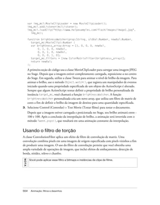 var img_mcl:MovieClipLoader = new MovieClipLoader();
         img_mcl.addListener(mclListener);
         img_mcl.loadClip("http://www.helpexamples.com/flash/images/image1.jpg",
           img_mc);

         function brightnessWatcher(prop:String, oldVal:Number, newVal:Number,
            target_mc:MovieClip):Number {
            var brightness_array:Array = [1, 0, 0, 0, newVal,
                 0, 1, 0, 0, newVal,
                 0, 0, 1, 0, newVal,
                 0, 0, 0, 1, 0];
            target_mc.filters = [new ColorMatrixFilter(brightness_array)];
            return newVal;
         };

         A primeira seção de código usa a classe MovieClipLoader para carregar uma imagem JPEG
         no Stage. Depois que a imagem estiver completamente carregada, reposicione-a no centro
         do Stage. Em seguida, utilize a classe Tween para animar o nível de brilho da imagem. Para
         animar o brilho, use o método Object.watch(), que registra um manipulador de eventos
         iniciado quando uma propriedade especificada de um objeto do ActionScript é alterado.
         Sempre que algum ActionScript tentar definir a propriedade de brilho personalizada da
         instância target_mc, você chamará a função brightnessWatcher. A função
         brightnessWatcher personalizada cria um novo array, que utiliza um filtro de matriz de
         cores a fim de definir o brilho da imagem de destino para uma quantidade especificada.
3.       Selecione Control (Controlar) > Test Movie (Testar filme) para testar o documento.
         Depois que a imagem estiver carregada e posicionada no Stage, seu brilho animará entre -
         100 e 100. Após a conclusão da interpolação de brilho, a animação será invertida com o
         método Tween.yoyo(), que resultará em uma animação constante da interpolação.


Usando o filtro de torção
A classe ConvolutionFilter aplica um efeito de filtro de convolução de matriz. Uma
convolução combina pixels em uma imagem de origem especificada com pixels vizinhos a fim
de produzir uma imagem. O uso do filtro de convolução permite que você obtenha uma
ampla variedade de operações de imagem, que inclui efeitos de embaçamento, detecção de
borda, nitidez, relevo e chanfro.
N OT A




          Você pode aplicar esse filtro a bitmaps e instâncias de clipe de filme.




554        Animação, filtros e desenhos
 