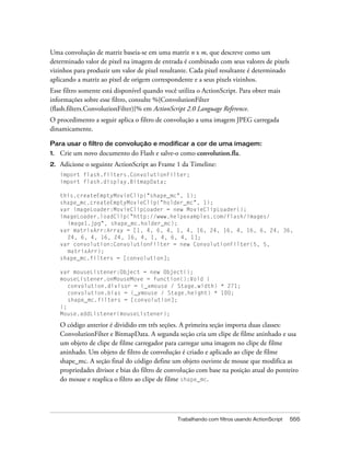 Uma convolução de matriz baseia-se em uma matriz n x m, que descreve como um
determinado valor de pixel na imagem de entrada é combinado com seus valores de pixels
vizinhos para produzir um valor de pixel resultante. Cada pixel resultante é determinado
aplicando a matriz ao pixel de origem correspondente e a seus pixels vizinhos.
Esse filtro somente está disponível quando você utiliza o ActionScript. Para obter mais
informações sobre esse filtro, consulte %{ConvolutionFilter
(flash.filters.ConvolutionFilter)}% em ActionScript 2.0 Language Reference.
O procedimento a seguir aplica o filtro de convolução a uma imagem JPEG carregada
dinamicamente.

Para usar o filtro de convolução e modificar a cor de uma imagem:
1.   Crie um novo documento do Flash e salve-o como convolution.fla.
2.   Adicione o seguinte ActionScript ao Frame 1 da Timeline:
     import flash.filters.ConvolutionFilter;
     import flash.display.BitmapData;

     this.createEmptyMovieClip("shape_mc", 1);
     shape_mc.createEmptyMovieClip("holder_mc", 1);
     var imageLoader:MovieClipLoader = new MovieClipLoader();
     imageLoader.loadClip("http://www.helpexamples.com/flash/images/
       image1.jpg", shape_mc.holder_mc);
     var matrixArr:Array = [1, 4, 6, 4, 1, 4, 16, 24, 16, 4, 16, 6, 24, 36,
       24, 6, 4, 16, 24, 16, 4, 1, 4, 6, 4, 1];
     var convolution:ConvolutionFilter = new ConvolutionFilter(5, 5,
       matrixArr);
     shape_mc.filters = [convolution];

     var mouseListener:Object = new Object();
     mouseListener.onMouseMove = function():Void {
        convolution.divisor = (_xmouse / Stage.width) * 271;
        convolution.bias = (_ymouse / Stage.height) * 100;
        shape_mc.filters = [convolution];
     };
     Mouse.addListener(mouseListener);

     O código anterior é dividido em três seções. A primeira seção importa duas classes:
     ConvolutionFilter e BitmapData. A segunda seção cria um clipe de filme aninhado e usa
     um objeto de clipe de filme carregador para carregar uma imagem no clipe de filme
     aninhado. Um objeto de filtro de convolução é criado e aplicado ao clipe de filme
     shape_mc. A seção final do código define um objeto ouvinte de mouse que modifica as
     propriedades divisor e bias do filtro de convolução com base na posição atual do ponteiro
     do mouse e reaplica o filtro ao clipe de filme shape_mc.




                                                Trabalhando com filtros usando ActionScript   555
 