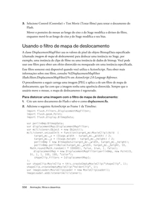 3.   Selecione Control (Controlar) > Test Movie (Testar filme) para testar o documento do
     Flash.
     Mover o ponteiro do mouse ao longo do eixo x do Stage modifica o divisor do filtro,
     enquanto movê-lo ao longo do eixo y do Stage modifica o seu bias.


Usando o filtro de mapa de deslocamento
A classe DisplacementMapFilter usa os valores de pixel do objeto BitmapData especificado
(chamado imagem de mapa de deslocamento) para deslocar uma instância no Stage, por
exemplo, uma instância de clipe de filme ou uma instância de dados de bitmap. Você pode
usar esse filtro para obter um efeito distorcido ou mosqueado em uma instância especificada.
Esse filtro somente está disponível quando você utiliza o ActionScript. Para obter mais
informações sobre esse filtro, consulte %{DisplacementMapFilter
(flash.filters.DisplacementMapFilter)}% em ActionScript 2.0 Language Reference.
O procedimento a seguir carrega uma imagem JPEG e aplica a ele um filtro de mapa de
deslocamento, que faz com que a imagem tenha uma aparência distorcida. Sempre que o
usuário move o mouse, o mapa de deslocamento é regenerado.

Para distorcer uma imagem com o filtro de mapa de deslocamento:
1.   Crie um novo documento do Flash e salve-o como displacement.fla.
2.   Adicione o seguinte ActionScript ao Frame 1 da Timeline:
     import flash.filters.DisplacementMapFilter;
     import flash.geom.Point;
     import flash.display.BitmapData;

     var perlinBmp:BitmapData;
     var displacementMap:DisplacementMapFilter;
     var mclListener:Object = new Object();
     mclListener.onLoadInit = function(target_mc:MovieClip):Void {
           target_mc._x = (Stage.width - target_mc._width) / 2;
           target_mc._y = (Stage.height - target_mc._height) / 2;
           perlinBmp = new BitmapData(target_mc._width, target_mc._height);
           perlinBmp.perlinNoise(target_mc._width, target_mc._height, 10,
        Math.round(Math.random() * 100000), false, true, 1, false);
          displacementMap = new DisplacementMapFilter(perlinBmp, new Point(0,
        0), 1, 1, 100, 100, "color");
           shapeClip.filters = [displacementMap];
     };
     var shapeClip:MovieClip = this.createEmptyMovieClip("shapeClip", 1);
     shapeClip.createEmptyMovieClip("holderClip", 1);
     var imageLoader:MovieClipLoader = new MovieClipLoader();
     imageLoader.addListener(mclListener);




556    Animação, filtros e desenhos
 