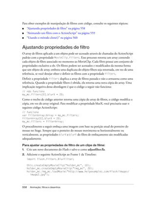Para obter exemplos de manipulação de filtros com código, consulte os seguintes tópicos:
■    “Ajustando propriedades de filtro” na página 558
■    “Animando um filtro com o ActionScript” na página 559
■    “Usando o método clone()” na página 560


Ajustando propriedades de filtro
O array de filtros aplicado a um objeto pode ser acessado através de chamadas do ActionScript
padrão com a propriedade MovieClip.filters. Esse processo retorna um array contendo
cada objeto de filtro associado no momento ao MovieClip. Cada filtro possui um conjunto de
propriedades exclusivo a ele. Os filtros podem ser acessados e modificados da mesma forma
que um objeto de array, embora uma duplicata do objeto filters seja retornada, em vez de uma
referência, se você desejar obter e definir os filtros com a propriedade filters.
Definir a propriedade filters duplica a array de filtros passada e não a armazena como uma
referência. Quando a propriedade filters é obtida, ela retorna uma nova cópia do array. Uma
implicação negativa dessa abordagem é que o código a seguir não funciona:
// não funciona
my_mc.filters[0].blurX = 20;

Como o trecho de código anterior retorna uma cópia do array de filtros, o código modifica a
cópia, em vez do array original. Para modificar a propriedade blurX, você precisaria usar o
seguinte código ActionScript:
// funciona
var filterArray:Array = my_mc.filters;
filterArray[0].blurX = 20;
my_mc.filters = filterArray;

O procedimento a seguir embaça uma imagem com base na posição atual do ponteiro do
mouse no Stage. Sempre que o ponteiro do mouse movimenta-se horizontalmente ou
verticalmente, as propriedades blurX e blurY do filtro de embaçamento são modificadas
adequadamente.

Para ajustar as propriedades de filtro de um clipe de filme:
1.   Crie um novo documento do Flash e salve-o como adjustfilter.fla.
2.   Adicione o seguinte ActionScript ao Frame 1 da Timeline:
     import flash.filters.BlurFilter;

     this.createEmptyMovieClip("holder_mc", 10);
     holder_mc.createEmptyMovieClip("img_mc", 20);
     holder_mc.img_mc.loadMovie("http://www.helpexamples.com/flash/images/
       image2.jpg");




558    Animação, filtros e desenhos
 