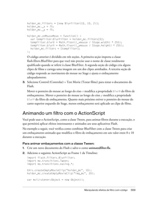 holder_mc.filters = [new BlurFilter(10, 10, 2)];
     holder_mc._x = 75;
     holder_mc._y = 75;

     holder_mc.onMouseMove = function() {
        var tempFilter:BlurFilter = holder_mc.filters[0];
        tempFilter.blurX = Math.floor((_xmouse / Stage.width) * 255);
        tempFilter.blurY = Math.floor((_ymouse / Stage.height) * 255);
        holder_mc.filters = [tempFilter];
     };

     O código anterior é dividido em três seções. A primeira seção importa a classe
     flash.filters.BlurFilter para que você não precise usar o nome de classe totalmente
     qualificado quando se referir à classe BlurFilter. A segunda seção de código cria alguns
     clipes de filme e carrega uma imagem em um dos clipes aninhados. A terceira seção de
     código responde ao movimento do mouse no Stage e ajusta o embaçamento
     adequadamente.
3.   Selecione Control (Controlar) > Test Movie (Testar filme) para testar o documento do
     Flash.
     Mover o ponteiro do mouse ao longo do eixo x modifica a propriedade blurX do filtro de
     embaçamento. Mover o ponteiro do mouse ao longo do eixo y modifica a propriedade
     blurY do filtro de embaçamento. Quanto mais próximo estiver o ponteiro do mouse do
     canto superior esquerdo do Stage, menos embaçamento será aplicado ao clipe de filme.


Animando um filtro com o ActionScript
Você pode usar o ActionScript, como a classe Tween, para animar filtros durante a execução, o
que permitirá aplicar efeitos interessantes e animados aos seus aplicativos Flash.
No exemplo a seguir, você verifica como combinar BlurFilter com a classe Tween para criar
um embaçamento animado que modifica o filtro de embaçamento em um valor entre 0 e 10
durante a execução.

Para animar embaçamentos com a classe Tween:
1.   Crie um novo documento do Flash e salve-o como animatedfilter.fla.
2.   Adicione o seguinte ActionScript ao Frame 1 da Timeline:
     import flash.filters.BlurFilter;
     import mx.transitions.Tween;
     import mx.transitions.easing.*;

     this.createEmptyMovieClip("holder_mc", 10);
     holder_mc.createEmptyMovieClip("img_mc", 20);

     var mclListener:Object = new Object();



                                                     Manipulando efeitos de filtro com código   559
 