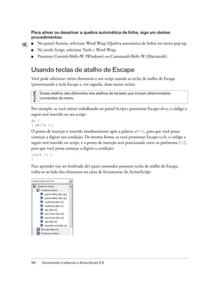 Para ativar ou desativar a quebra automática de linha, siga um destes
procedimentos:
■        No painel Actions, selecione Word Wrap (Quebra automática de linha) no menu pop-up.
■        Na janela Script, selecione Tools > Word Wrap.
■        Pressione Control+Shift+W (Windows) ou Command+Shift+W (Macintosh).


Usando teclas de atalho de Escape
Você pode adicionar vários elementos a um script usando as teclas de atalho de Escape
(pressionando a tecla Escape e, em seguida, duas outras teclas).
NO T A




          Esses atalhos são diferentes dos atalhos de teclado que iniciam determinados
          comandos de menu.


Por exemplo, se você estiver trabalhando no painel Script e pressionar Escape+d+o, o código a
seguir será inserido no seu script:
do {
} while ();
O ponto de inserção é inserido imediatamente após a palavra while, para que você possa
começar a digitar sua condição. Da mesma forma, se você pressionar Escape+c+h, o código a
seguir será inserido no script, e o ponto de inserção será posicionado entre os parênteses [()],
para que você possa começar a digitar a condição:
catch () {
}

Para aprender (ou ser lembrado de) quais comandos possuem teclas de atalho de Escape,
exiba-os ao lado dos elementos na caixa de ferramentas do ActionScript.




56         Escrevendo e editando o ActionScript 2.0
 