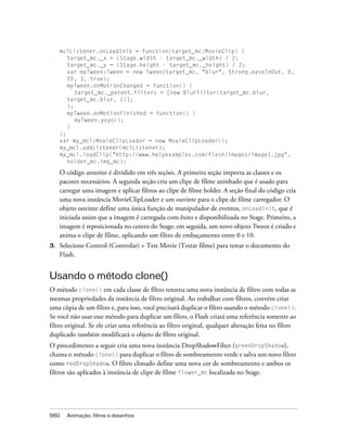 mclListener.onLoadInit = function(target_mc:MovieClip) {
        target_mc._x = (Stage.width - target_mc._width) / 2;
        target_mc._y = (Stage.height - target_mc._height) / 2;
        var myTween:Tween = new Tween(target_mc, "blur", Strong.easeInOut, 0,
        20, 3, true);
        myTween.onMotionChanged = function() {
           target_mc._parent.filters = [new BlurFilter(target_mc.blur,
        target_mc.blur, 1)];
        };
        myTween.onMotionFinished = function() {
           myTween.yoyo();
        }
     };
     var my_mcl:MovieClipLoader = new MovieClipLoader();
     my_mcl.addListener(mclListener);
     my_mcl.loadClip("http://www.helpexamples.com/flash/images/image1.jpg",
        holder_mc.img_mc);

     O código anterior é dividido em três seções. A primeira seção importa as classes e os
     pacotes necessários. A segunda seção cria um clipe de filme aninhado que é usado para
     carregar uma imagem e aplicar filtros ao clipe de filme holder. A seção final do código cria
     uma nova instância MovieClipLoader e um ouvinte para o clipe de filme carregador. O
     objeto ouvinte define uma única função de manipulador de eventos, onLoadInit, que é
     iniciada assim que a imagem é carregada com êxito e disponibilizada no Stage. Primeiro, a
     imagem é reposicionada no centro do Stage; em seguida, um novo objeto Tween é criado e
     anima o clipe de filme, aplicando um filtro de embaçamento entre 0 e 10.
3.   Selecione Control (Controlar) > Test Movie (Testar filme) para testar o documento do
     Flash.


Usando o método clone()
O método clone() em cada classe de filtro retorna uma nova instância de filtro com todas as
mesmas propriedades da instância de filtro original. Ao trabalhar com filtros, convém criar
uma cópia de um filtro e, para isso, você precisará duplicar o filtro usando o método clone().
Se você não usar esse método para duplicar um filtro, o Flash criará uma referência somente ao
filtro original. Se ele criar uma referência ao filtro original, qualquer alteração feita no filtro
duplicado também modificará o objeto de filtro original.
O procedimento a seguir cria uma nova instância DropShadowFilter (greenDropShadow),
chama o método clone() para duplicar o filtro de sombreamento verde e salva um novo filtro
como redDropShadow. O filtro clonado define uma nova cor de sombreamento e ambos os
filtros são aplicados à instância de clipe de filme flower_mc localizada no Stage.




560    Animação, filtros e desenhos
 