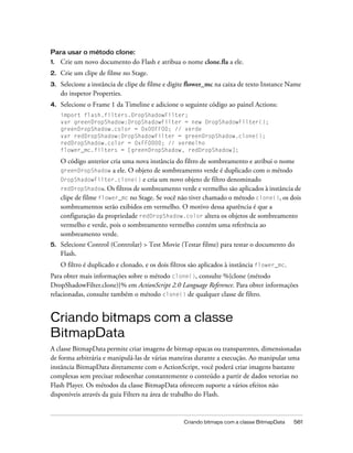 Para usar o método clone:
1.   Crie um novo documento do Flash e atribua o nome clone.fla a ele.
2.   Crie um clipe de filme no Stage.
3.   Selecione a instância de clipe de filme e digite flower_mc na caixa de texto Instance Name
     do inspetor Properties.
4.   Selecione o Frame 1 da Timeline e adicione o seguinte código ao painel Actions:
     import flash.filters.DropShadowFilter;
     var greenDropShadow:DropShadowFilter = new DropShadowFilter();
     greenDropShadow.color = 0x00FF00; // verde
     var redDropShadow:DropShadowFilter = greenDropShadow.clone();
     redDropShadow.color = 0xFF0000; // vermelho
     flower_mc.filters = [greenDropShadow, redDropShadow];

     O código anterior cria uma nova instância do filtro de sombreamento e atribui o nome
     greenDropShadow a ele. O objeto de sombreamento verde é duplicado com o método
     DropShadowFilter.clone() e cria um novo objeto de filtro denominado
     redDropShadow. Os filtros de sombreamento verde e vermelho são aplicados à instância de
     clipe de filme flower_mc no Stage. Se você não tiver chamado o método clone(), os dois
     sombreamentos serão exibidos em vermelho. O motivo dessa aparência é que a
     configuração da propriedade redDropShadow.color altera os objetos de sombreamento
     vermelho e verde, pois o sombreamento vermelho contém uma referência ao
     sombreamento verde.
5.   Selecione Control (Controlar) > Test Movie (Testar filme) para testar o documento do
     Flash.
     O filtro é duplicado e clonado, e os dois filtros são aplicados à instância flower_mc.
Para obter mais informações sobre o método clone(), consulte %{clone (método
DropShadowFilter.clone)}% em ActionScript 2.0 Language Reference. Para obter informações
relacionadas, consulte também o método clone() de qualquer classe de filtro.


Criando bitmaps com a classe
BitmapData
A classe BitmapData permite criar imagens de bitmap opacas ou transparentes, dimensionadas
de forma arbitrária e manipulá-las de várias maneiras durante a execução. Ao manipular uma
instância BitmapData diretamente com o ActionScript, você poderá criar imagens bastante
complexas sem precisar redesenhar constantemente o conteúdo a partir de dados vetorias no
Flash Player. Os métodos da classe BitmapData oferecem suporte a vários efeitos não
disponíveis através da guia Filters na área de trabalho do Flash.


                                                   Criando bitmaps com a classe BitmapData    561
 