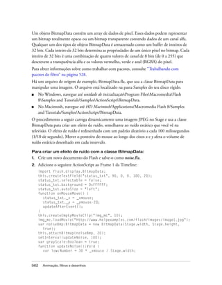 Um objeto BitmapData contém um array de dados de pixel. Esses dados podem representar
um bitmap totalmente opaco ou um bitmap transparente contendo dados de um canal alfa.
Qualquer um dos tipos de objeto BitmapData é armazenado como um buffer de inteiros de
32 bits. Cada inteiro de 32 bits determina as propriedades de um único pixel no bitmap. Cada
inteiro de 32 bits é uma combinação de quatro valores de canal de 8 bits (de 0 a 255) que
descrevem a transparência alfa e os valores vermelho, verde e azul (RGBA) do pixel.
Para obter informações sobre como trabalhar com pacotes, consulte “Trabalhando com
pacotes de filtro” na página 528.
Há um arquivo de origem de exemplo, BitmapData.fla, que usa a classe BitmapData para
manipular uma imagem. O arquivo está localizado na pasta Samples do seu disco rígido.
■    No Windows, navegue até unidade de inicializaçãoProgram FilesMacromediaFlash
     8Samples and TutorialsSamplesActionScriptBitmapData.
■    No Macintosh, navegue até HD Macintosh/Applications/Macromedia Flash 8/Samples
     and Tutorials/Samples/ActionScript/BitmapData.
O procedimento a seguir carrega dinamicamente uma imagem JPEG no Stage e usa a classe
BitmapData para criar um efeito de ruído, semelhante ao ruído estático que você vê na
televisão. O efeito de ruído é redesenhado com um padrão aleatório a cada 100 milissegundos
(1/10 de segundo). Mover o ponteiro do mouse ao longo dos eixos x e y afeta o volume de
ruído estático desenhado em cada intervalo.

Para criar um efeito de ruído com a classe BitmapData:
1.   Crie um novo documento do Flash e salve-o como noise.fla.
2.   Adicione o seguinte ActionScript ao Frame 1 da Timeline:
     import flash.display.BitmapData;
     this.createTextField("status_txt", 90, 0, 0, 100, 20);
     status_txt.selectable = false;
     status_txt.background = 0xFFFFFF;
     status_txt.autoSize = "left";
     function onMouseMove() {
       status_txt._x = _xmouse;
       status_txt._y = _ymouse-20;
       updateAfterEvent();
     }
     this.createEmptyMovieClip("img_mc", 10);
     img_mc.loadMovie("http://www.helpexamples.com/flash/images/image1.jpg");
     var noiseBmp:BitmapData = new BitmapData(Stage.width, Stage.height,
       true);
     this.attachBitmap(noiseBmp, 20);
     setInterval(updateNoise, 100);
     var grayScale:Boolean = true;
     function updateNoise():Void {
       var low:Number = 30 * _xmouse / Stage.width;



562    Animação, filtros e desenhos
 
