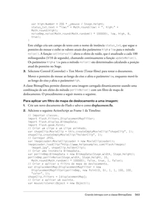 var high:Number = 200 * _ymouse / Stage.height;
         status_txt.text = "low:" + Math.round(low) + ", high:" +
         Math.round(high);
         noiseBmp.noise(Math.round(Math.random() * 100000), low, high, 8,
         true);
     }

     Este código cria um campo de texto com o nome de instância status_txt, que segue o
     ponteiro do mouse e exibe os valores atuais dos parâmetros high e low para o método
     noise(). A função setInterval() altera o efeito de ruído, que é atualizado a cada 100
     milissegundos (1/10 de segundo), chamando continuamente a função updateNoise().
     Os parâmetros high e low para o método noise() são determinados calculando a posição
     atual do ponteiro no Stage.
3.   Selecione Control (Controlar) > Test Movie (Testar filme) para testar o documento.
     Mover o ponteiro do mouse ao longo do eixo x afeta o parâmetrolow, enquanto movê-lo
     ao longo do eixo y afeta o parâmetrohigh.
A classe BitmapData permite distorcer uma imagem carregada dinamicamente usando uma
combinação de um efeito do método perlinNoise() com um filtro de mapa de
deslocamento. O procedimento a seguir mostra o seguinte.

Para aplicar um filtro de mapa de deslocamento a uma imagem:
1.   Crie um novo documento do Flash e salve-o como displacement.fla.
2.   Adicione o seguinte ActionScript ao Frame 1 da Timeline:
     // Importar classes.
     import flash.filters.DisplacementMapFilter;
     import flash.display.BitmapData;
     import flash.geom.Point;
     // Criar um clipe e um clipe aninhado.
     var shapeClip:MovieClip = this.createEmptyMovieClip("shapeClip", 1);
     shapeClip.createEmptyMovieClip("holderClip", 1);
     // Carregar JPEG.
     var imageLoader:MovieClipLoader = new MovieClipLoader();
     imageLoader.loadClip("http://www.helpexamples.com/flash/images/
       image4.jpg", shapeClip.holderClip);
     // Criar uma instância BitmapData.
     var perlinBmp:BitmapData = new BitmapData(Stage.width, Stage.height);
     perlinBmp.perlinNoise(Stage.width, Stage.height, 10,
       Math.round(Math.random() * 100000), false, true, 1, false);
     // Criar e aplicar o filtro de mapa de deslocamento.
     var displacementMap:DisplacementMapFilter = new
       DisplacementMapFilter(perlinBmp, new Point(0, 0), 1, 1, 100, 100,
       "color", 1);
     shapeClip.filters = [displacementMap];
     // Criar e aplicar um ouvinte.
     var mouseListener:Object = new Object();



                                                 Criando bitmaps com a classe BitmapData   563
 