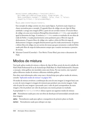 mouseListener.onMouseMove = function():Void {
       perlinBmp.perlinNoise(Stage.width, Stage.height, 10,
       Math.round(Math.random() * 100000), false, true, 1, false);
       shapeClip.filters = [displacementMap];
     }
     Mouse.addListener(mouseListener);

     Esse exemplo de código consiste em cinco seções lógicas. A primeira seção importa as
     classes necessárias para o exemplo. O segundo bloco de código cria um clipe de filme
     aninhado e carrega uma imagem JPEG a partir de um servidor remoto. O terceiro bloco
     de código cria uma nova instância BitmapData denominada perlinBmp, cujo tamanho é
     igual às dimensões do Stage. A instância perlinBmp contém os resultados de um efeito de
     ruído de Perlin e é usada posteriormente como parâmetro para o filtro de mapa de
     deslocamento. O quarto bloco de código cria e aplica o efeito de filtro de mapa de
     deslocamento à imagem carregada dinamicamente que foi criada anteriormente. O quinto
     e último bloco de código cria um ouvinte do mouse que gera novamente o ruído de Perlin
     usado pelo filtro de mapa de deslocamento sempre que o usuário movimenta o ponteiro
     do mouse.
3.   Selecione Control (Controlar) > Test Movie (Testar filme) para testar o documento do
     Flash.


Modos de mistura
Você pode aplicar modos de mistura a objetos de clipe de filme através da área de trabalho do
Flash (Flash Professional 8) ou do ActionScript (Flash Basic 8 e Flash Professional 8). Durante
a execução, vários gráficos são mesclados como uma forma. Por esse motivo, não é possível
aplicar diferentes modos de mistura a diferentes símbolos gráficos.
Para obter mais informações sobre como usar o ActionScript para aplicar modos de mistura,
consulte “Aplicando modos de mistura” na página 565.
Os modos de mistura envolvem a combinação das cores de uma imagem (a imagem base) com
as cores de outra imagem (a imagem de mistura) para produzir uma terceira imagem. Cada
valor de pixel de uma imagem é processado com o valor de pixel correspondente da outra
imagem a fim de produzir um valor de pixel para essa mesma posição no resultado.
A propriedade MovieClip.blendMode oferece suporte aos seguintes modos de mistura:
add   Normalmente usado para criar um efeito de dissolução de luminosidade animado entre
duas imagens.
alpha     Normalmente usado para aplicar a transparência do primeiro plano no fundo.
darken     Normalmente usado para sobrepor um tipo.



564     Animação, filtros e desenhos
 